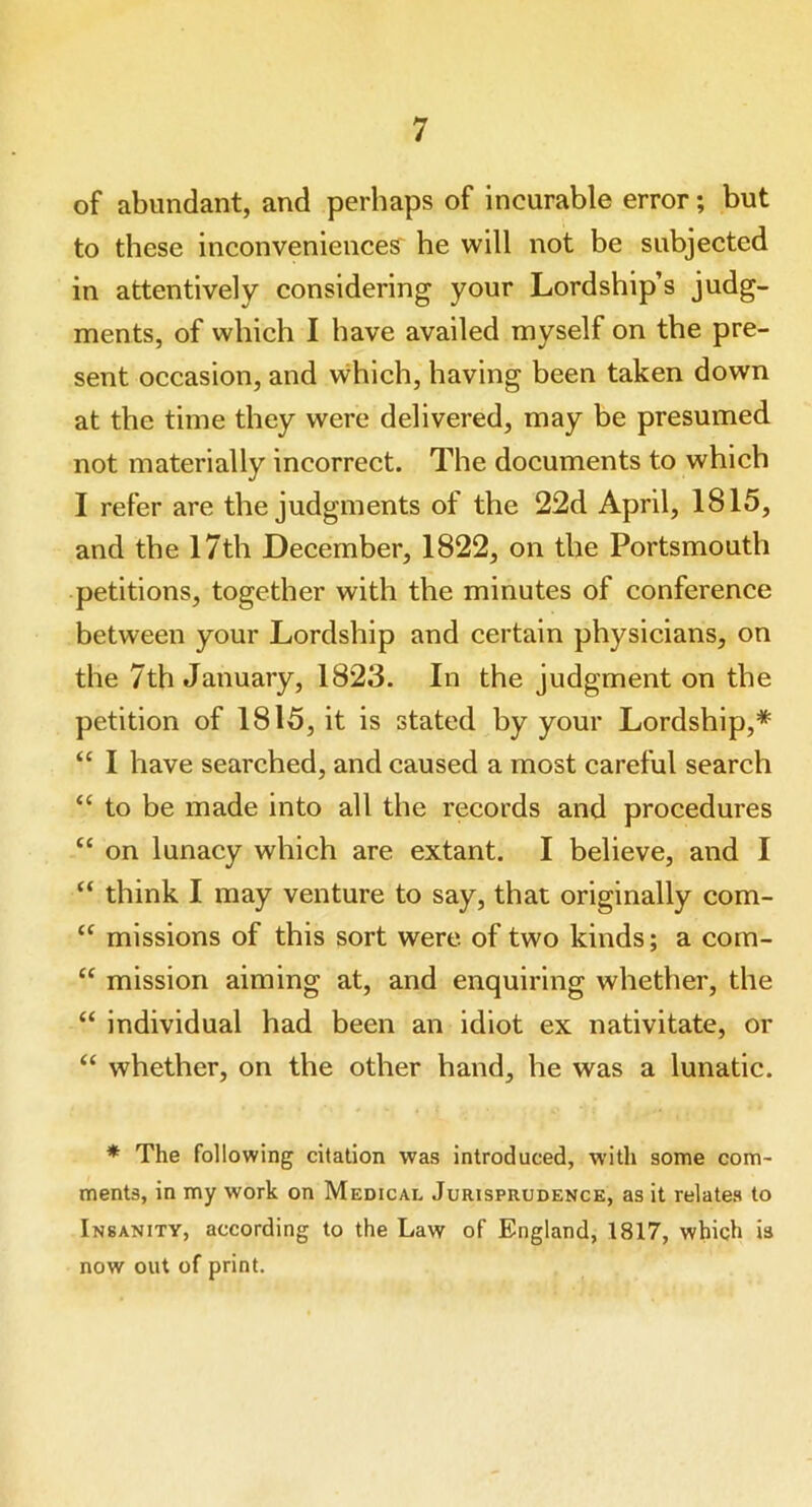 of abundant, and perhaps of incurable error; but to these inconveniences he will not be subjected in attentively considering your Lordship’s judg- ments, of which I have availed myself on the pre- sent occasion, and which, having been taken down at the time they were delivered, may be presumed not materially incorrect. The documents to which I refer are the judgments of the 22d April, 1815, and the 17th December, 1822, on the Portsmouth petitions, together with the minutes of conference between your Lordship and certain physicians, on the 7th January, 1823. In the judgment on the petition of 1815, it is stated by your Lordship,* “ I have searched, and caused a most careful search “ to be made into all the records and procedures “ on lunacy which are extant. I believe, and I “ think I may venture to say, that originally com- “ missions of this sort were of two kinds; a com- “ mission aiming at, and enquiring whether, the “ individual had been an idiot ex nativitate, or “ whether, on the other hand, he was a lunatic. * The following citation was introduced, with some com- ments, in my work on Medical Jurisprudence, as it relates to Insanity, according to the Law of England, 1817, which is now out of print.