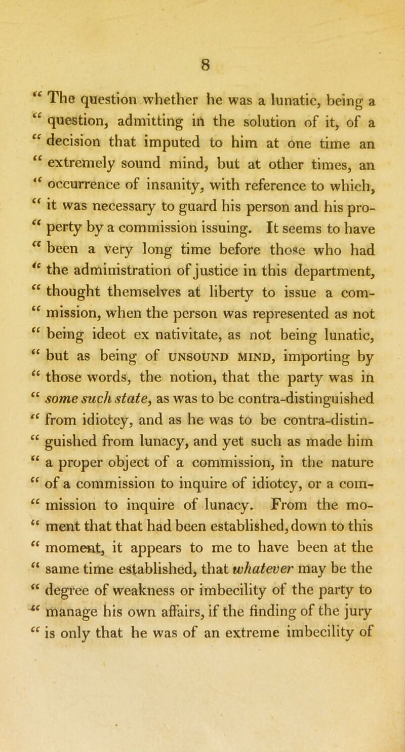 4< The question whether he was a lunatic, being a “ question, admitting in the solution of it, of a “ decision that imputed to him at one time an “ extremely sound mind, but at other times, an “ occurrence of insanity, with reference to which, “ it was necessary to guard his person and his pro- “ perty by a commission issuing. It seems to have “ been a very long time before those who had ie the administration of justice in this department, “ thought themselves at liberty to issue a com- “ mission, when the person was represented as not “ being ideot ex nativitate, as not being lunatic, “ but as being of unsound mind, importing by “ those words, the notion, that the party was in “ some such state, as was to be contra-distinguished t( from idiotcy, and as he was to be contra-distin- “ guished from lunacy, and yet such as made him “ a proper object of a commission, in the nature “ of a commission to inquire of idiotcy, or a com- “ mission to inquire of lunacy. From the mo- “ ment that that had been established, down to this “ moment, it appears to me to have been at the “ same time established, that whatever may be the “ degree of weakness or imbecility of the party to “ manage his own affairs, if the finding of the jury “ is only that he was of an extreme imbecility of