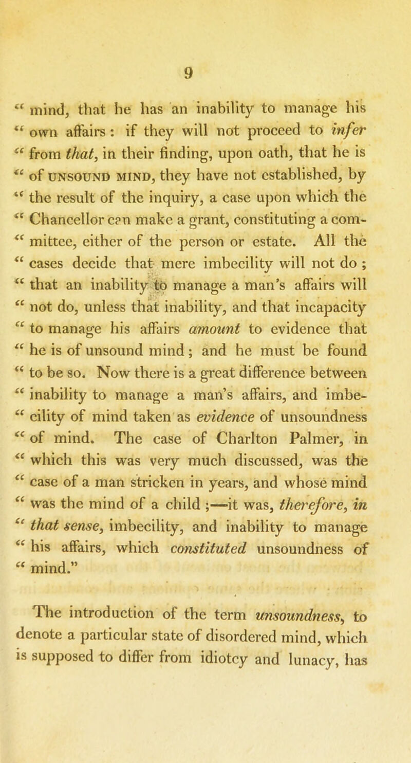 u mind, that he has an inability to manage his “ own affairs : if they will not proceed to infer “ from that, in their finding, upon oath, that he is of unsound mind, they have not established, by “ the result of the inquiry, a case upon which the Chancellor can make a grant, constituting acom- <c mittee, either of the person or estate. All the “ cases decide that mere imbecility will not do ; “ that an inability to manage a man’s affairs will “ not do, unless that inability, and that incapacity u to manage his affairs amount to evidence that “ he is of unsound mind ; and he must be found “ to be so. Now there is a great difference between “ inability to manage a man’s affairs, and imbe- “ cility of mind taken as evidence of unsoundness <c of mind. The case of Charlton Palmer, in <( which this was very much discussed, was the “ case of a man stricken in years, and whose mind “ was the mind of a child ;—it was, therefore, in “ that sense, imbecility, and inability to manage “ his affairs, which constituted unsoundness of “ mind.” The introduction of the term unsoundness, to denote a particular state of disordered mind, which is supposed to differ from idiotcy and lunacy, has
