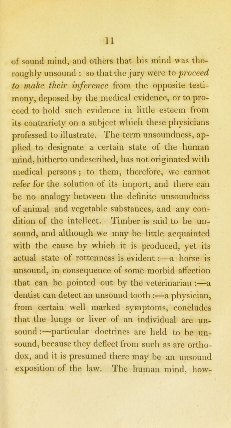 of sound mind, and others that his mind was tho- roughly unsound : so that the jury were to proceed to make their inference from the opposite testi- mony, deposed by the medical evidence, or to pro- ceed to hold such evidence in little esteem from its contrariety on a subject which these physicians professed to illustrate. The term unsoundness, ap- plied to designate a certain state of the human mind, hitherto undescribed, has not originated with medical persons ; to them, therefore, we cannot refer for the solution of its import, and there can be no analogy between the definite unsoundness of animal and vegetable substances, and any con- dition of the intellect. Timber is said to be un- sound, and although we may be little acquainted with the cause by which it is produced, yet its actual state of rottenness is evident:—a horse is unsound, in consequence of some morbid affection that can be pointed out by the veterinarian :—a dentist can detect an unsound tooth :—a physician, from cei’tain well marked symptoms, concludes that the lungs or liver of an individual are un- sound :—particular doctrines are held to be un- sound, because they deflect from such as are ortho- dox, and it is presumed there may be an unsound exposition of the law. The human mind, how-