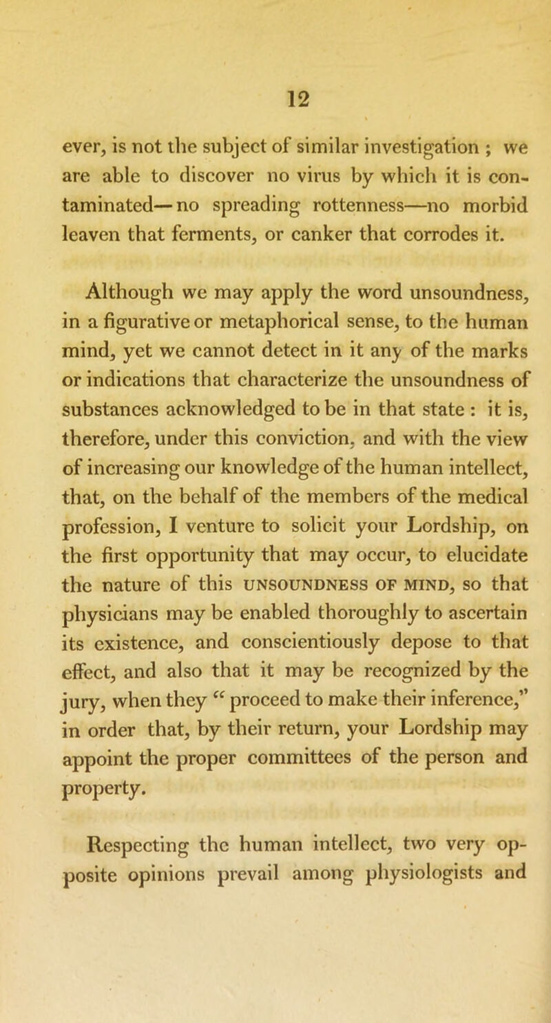 ever, is not the subject of similar investigation ; we are able to discover no virus by which it is con- taminated— no spreading rottenness—no morbid leaven that ferments, or canker that corrodes it. Although we may apply the word unsoundness, in a figurative or metaphorical sense, to the human mind, yet we cannot detect in it any of the marks or indications that characterize the unsoundness of substances acknowledged to be in that state : it is, therefore, under this conviction, and with the view of increasing our knowledge of the human intellect, that, on the behalf of the members of the medical profession, I venture to solicit your Lordship, on the first opportunity that may occur, to elucidate the nature of this unsoundness of mind, so that physicians may be enabled thoroughly to ascertain its existence, and conscientiously depose to that effect, and also that it may be recognized by the jury, when they “ proceed to make their inference,” in order that, by their return, your Lordship may appoint the proper committees of the person and property. Respecting the human intellect, two very op- posite opinions prevail among physiologists and