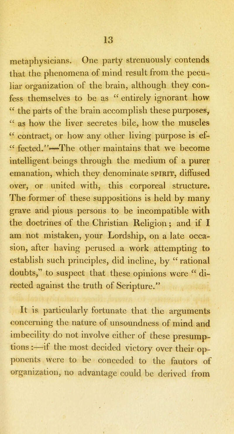 metaphysicians. One party strenuously contends that the phenomena of mind result from the pecu- liar organization of the brain, although they con- fess themselves to be as “ entirely ignorant how “ the parts of the brain accomplish these purposes, “ as how the liver secretes bile, how the muscles “ contract, or how any other living purpose is ef- “ fected.”—The other maintains that we become intelligent beings through the medium of a purer emanation, which they denominate spirit, diffused over, or united with, this corporeal structure. The former of these suppositions is held by many grave and pious persons to be incompatible with the doctrines of the Christian Religion; and if I am not mistaken, your Lordship, on a late occa- sion, after having perused a work attempting to establish such principles, did incline, by “ rational doubts,” to suspect that these opinions were “ di- rected against the truth of Scripture.” It is particularly fortunate that the arguments concerning the nature of unsoundness of mind and imbecility do not involve either of these presump- tions :—if the most decided victoiy over their op- ponents were to be conceded to the fautors of organization, no advantage could be derived from