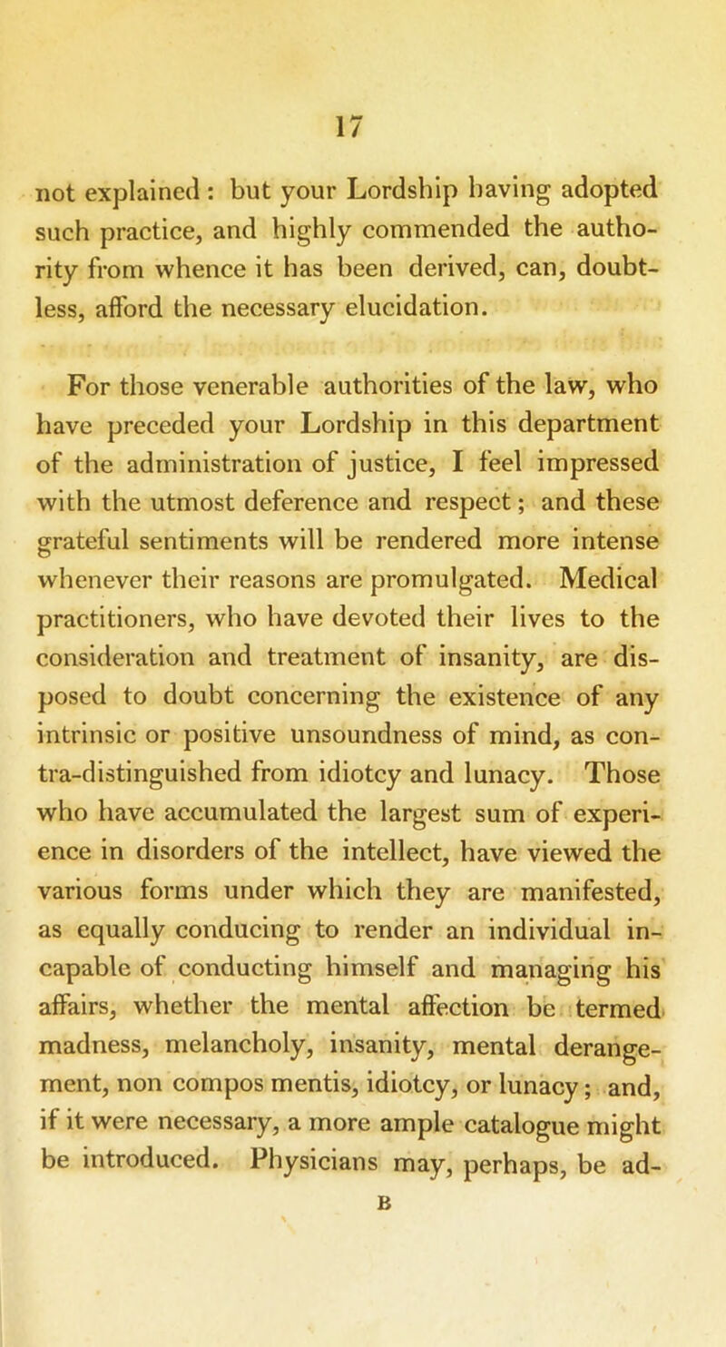 not explained : but your Lordship having adopted such practice, and highly commended the autho- rity from whence it has been derived, can, doubt- less, afford the necessary elucidation. For those venerable authorities of the law, who have preceded your Lordship in this department of the administration of justice, I feel impressed with the utmost deference and respect; and these grateful sentiments will be rendered more intense whenever their reasons are promulgated. Medical practitioners, who have devoted their lives to the consideration and treatment of insanity, are dis- posed to doubt concerning the existence of any intrinsic or positive unsoundness of mind, as con- tra-distinguished from idiotcy and lunacy. Those who have accumulated the largest sum of experi- ence in disorders of the intellect, have viewed the various forms under which they are manifested, as equally conducing to render an individual in- capable of conducting himself and managing his affairs, whether the mental affection be termed madness, melancholy, insanity, mental derange- ment, non compos mentis, idiotcy, or lunacy; and, if it were necessary, a more ample catalogue might be introduced. Physicians may, perhaps, be ad- B