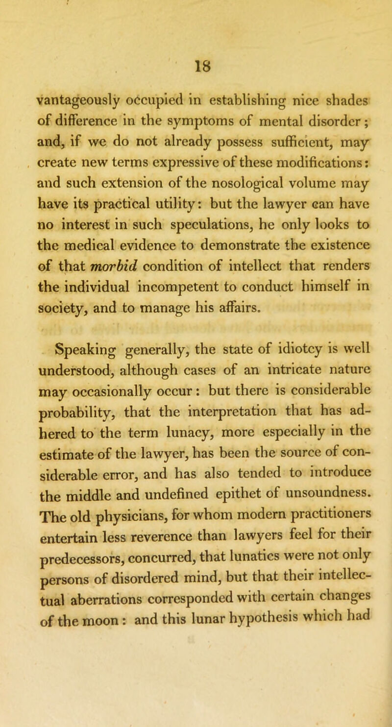 vantageously occupied in establishing nice shades of difference in the symptoms of mental disorder; and, if we do not already possess sufficient, may create new terms expressive of these modifications: and such extension of the nosological volume may have its practical utility: but the lawyer can have no interest in such speculations, he only looks to the medical evidence to demonstrate the existence of that morbid condition of intellect that renders the individual incompetent to conduct himself in society, and to manage his affairs. Speaking generally, the state of idiotcy is well understood, although cases of an intricate nature may occasionally occur : but there is considerable probability, that the interpretation that has ad- hered to the term lunacy, more especially in the estimate of the lawyer, has been the source of con- siderable error, and has also tended to introduce the middle and undefined epithet of unsoundness. The old physicians, for whom modern practitioners entertain less reverence than lawyers feel for their predecessors, concurred, that lunatics were not only persons of disordered mind, but that their intellec- tual aberrations corresponded with certain changes of the moon : and this lunar hypothesis which had