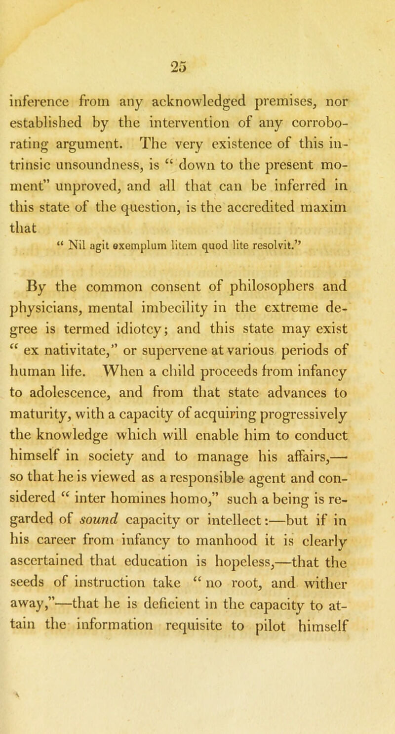 inference from any acknowledged premises, nor established by the intervention of any corrobo- rating argument. The very existence of this in- trinsic unsoundness, is “ down to the present mo- ment” unproved, and all that can be inferred in this state of the question, is the accredited maxim that “ Nil agit exemplum litem quod lite resolvit.” By the common consent of philosophers and physicians, mental imbecility in the extreme de- gree is termed idiotcy; and this state may exist “ ex nativitate,” or supervene at various periods of human life. When a child proceeds from infancy to adolescence, and from that state advances to maturity, with a capacity of acquiring progressively the knowledge which will enable him to conduct himself in society and to manage his affairs,—• so that he is viewed as a responsible agent and con- sidered “ inter homines homo,” such a being is re- garded of sound capacity or intellect:—but if in his career from infancy to manhood it is clearly ascertained that education is hopeless,—that the seeds of instruction take “ no root, and wither away,”—that he is deficient in the capacity to at- tain the information requisite to pilot himself