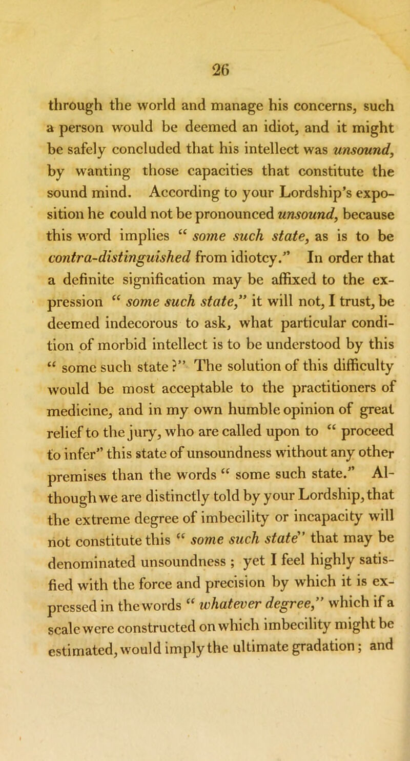 through the world and manage his concerns, such a person would be deemed an idiot, and it might be safely concluded that his intellect was unsound, by wanting those capacities that constitute the sound mind. According to your Lordship’s expo- sition he could not be pronounced unsound, because this word implies “ some such state, as is to be contra-distinguished from idiotcy.” In order that a definite signification may be affixed to the ex- pression “ some such state,” it will not, I trust, be deemed indecorous to ask, what particular condi- tion of morbid intellect is to be understood by this “ some such state ?” The solution of this difficulty would be most acceptable to the practitioners of medicine, and in my own humble opinion of great relief to the jury, who are called upon to “ proceed to infer” this state of unsoundness without any other premises than the words “ some such state.” Al- though we are distinctly told by your Lordship, that the extreme degree of imbecility or incapacity will not constitute this “ some such state” that may be denominated unsoundness ; yet I feel highly satis- fied with the force and precision by which it is ex- pressed in the words “ whatever degree,” which if a scale were constructed on which imbecility might be estimated, would imply the ultimate gradation; and