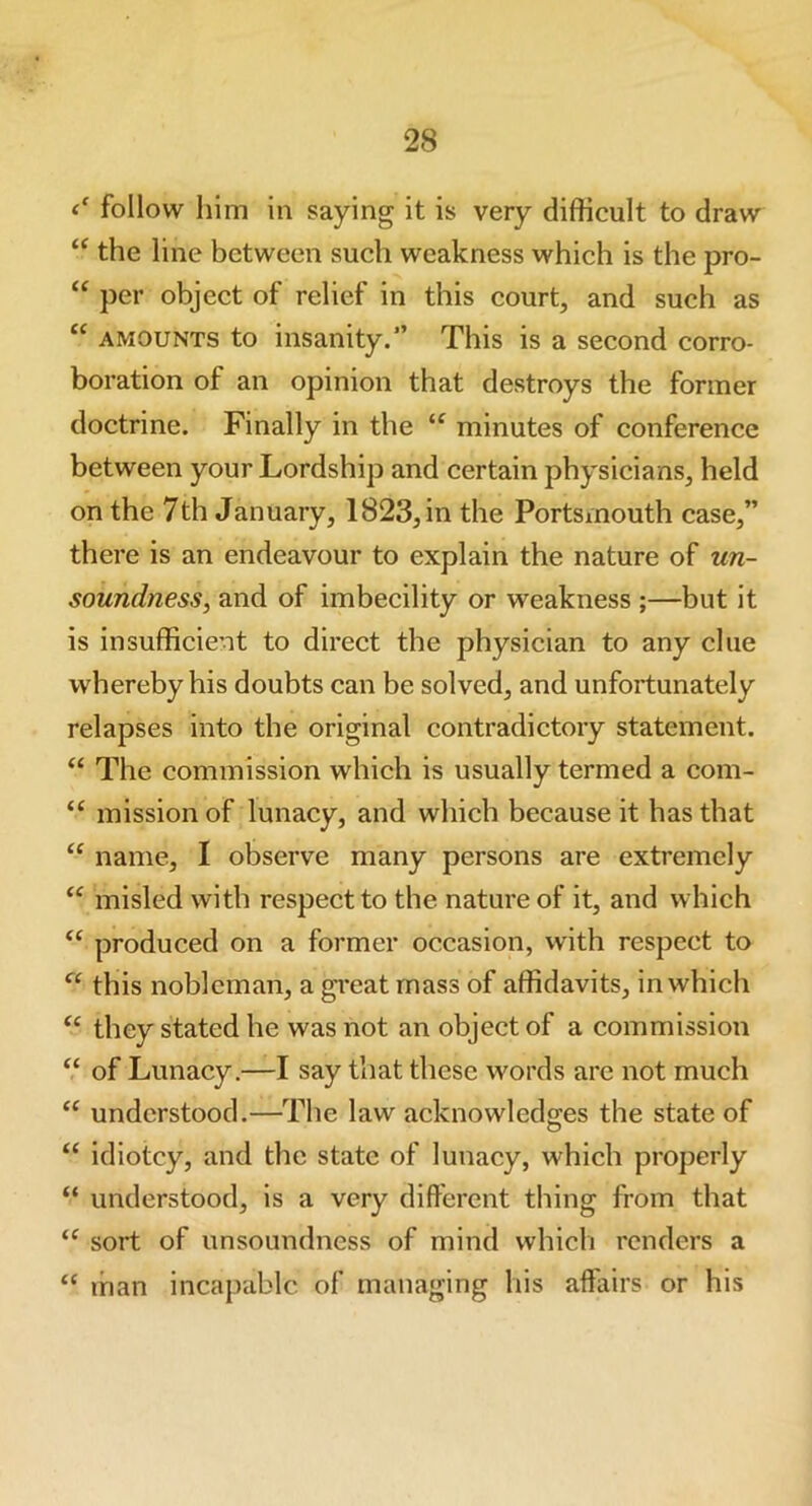 follow him in saying it is very difficult to draw “ the line between such weakness which is the pro- “ per object of relief in this court, and such as “ amounts to insanity.*’ This is a second corro- boration of an opinion that destroys the former doctrine. Finally in the “ minutes of conference between your Lordship and certain physicians, held on the 7th January, 1823, in the Portsmouth case,” there is an endeavour to explain the nature of un- soundness, and of imbecility or weakness ;—but it is insufficient to direct the physician to any clue whereby his doubts can be solved, and unfortunately relapses into the original contradictory statement. “ The commission which is usually termed a com- “ mission of lunacy, and which because it has that “ name, I observe many persons are extremely “ misled with respect to the nature of it, and which “ produced on a former occasion, with respect to “ this nobleman, a great mass of affidavits, in which “ they stated he was not an object of a commission “ of Lunacy.—I say that these words are not much “ understood.—The law acknowledges the state of “ idiotcy, and the state of lunacy, which properly “ understood, is a very different thing from that “ sort of unsoundness of mind which renders a “ man incapable of managing his affairs or his