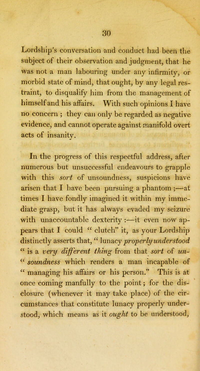 Lordship’s conversation arid conduct had been the subject of their observation and judgment, that he was not a man labouring under any infirmity, or morbid state of mind, that ought, by any legal res- traint, to disqualify him from the management of himself and his affairs. With such opinions I have no concern ; they can only be regarded as negative evidence, and cannot operate against manifold overt acts of insanitv. In the progress of this respectful address, after numerous but unsuccessful endeavours to grapple with this sort of unsoundness, suspicions have arisen that I have been pursuing a phantom ;—at times I have fondly imagined it within my imme- diate grasp, but it has always evaded my seizure with unaccountable dexterity :—it even now ap- pears that I could “ clutch” it, as your Lordship distinctly asserts that, “ lunacy properly understood “ is a very different thing from that sort of un- “ soundness which renders a man incapable of “ managing his affairs or his person.” This is at once coming manfully to the point; for the dis- closure (whenever it may take place) of the cir- cumstances that constitute lunacy properly under- stood, which means as it ought to be understood,