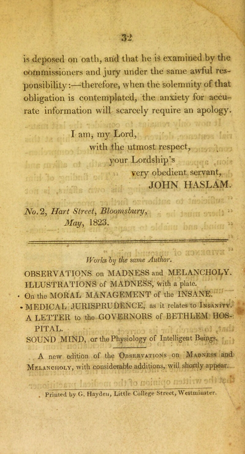 is deposed on oath, and that he is examined by the commissioners and jury under the same awful res- ponsibility:—therefore, when tine solemnity of that obligation is contemplated, the anxiety for accu- rate information will scarcely require an apology. I am, my Lord, with the utmost respect, your Lordship’s very obedient servant, JOHN HASLAM. No. 2, Hart Street, Bloomsbury, May, 1823. Works by the same Author. OBSERVATIONS on MADNESS and MELANCHOLY. ILLUSTRATIONS of MADNESS, with a plate. • On the MORAL MANAGEMENT of the INSANE. • MEDICAL JURISPRUDENCE, as it relates to Insanity. A LETTER to the GOVERNORS of BETHLEM HOS- PITAL. SOUND MIND, or the Physiology of Intelligent Beings. • • A new edition of the Observations on Madness and Melancholy, with considerable additions, will shortly appear. • | * * Priuted by G. Hayden, Little College Street, Westmiuater.