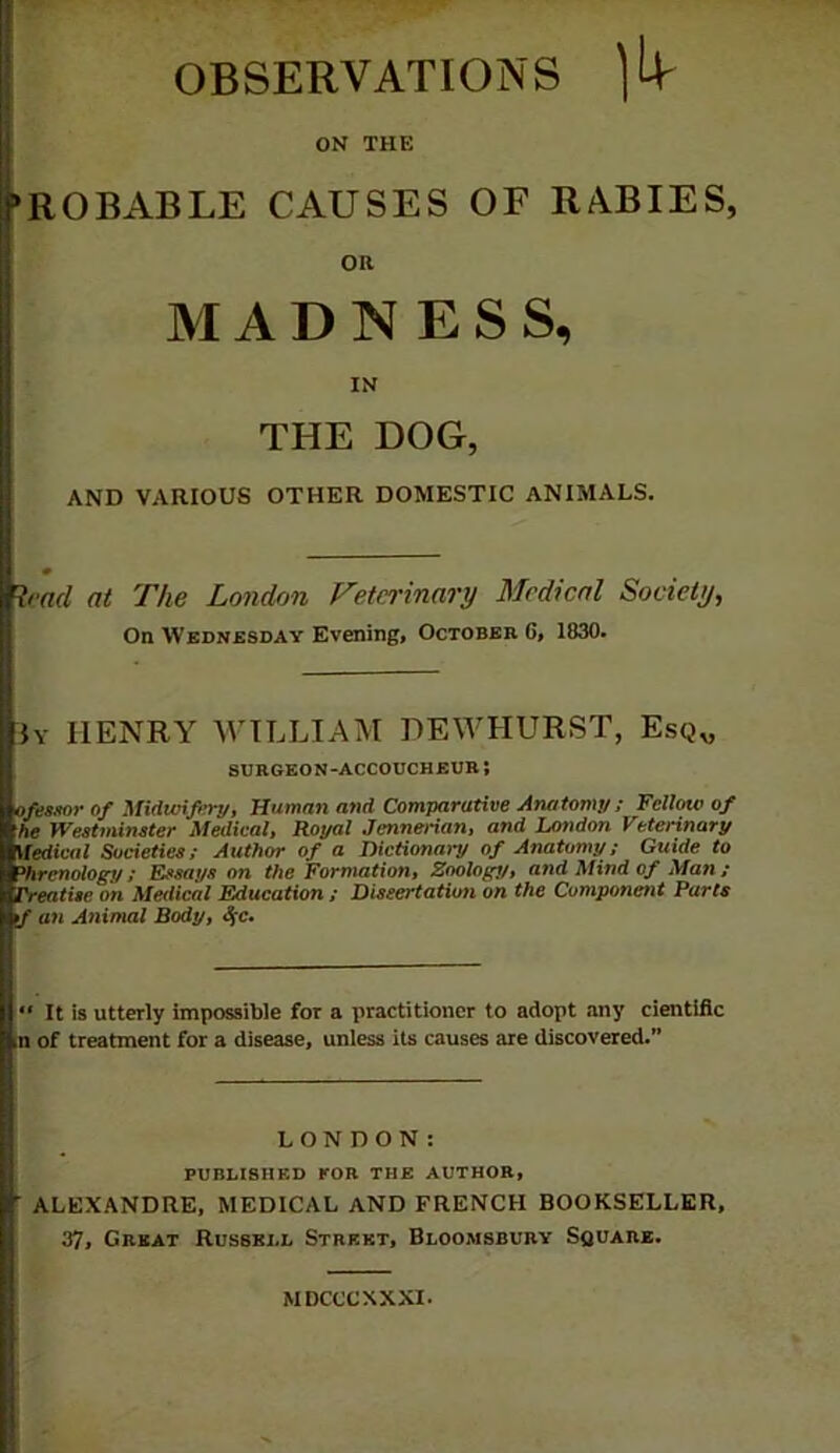 OBSERVATIONS ON THE ‘ROBABLE CAUSES OF RABIES, oa MADNESS, IN THE DOG, AND VARIOUS OTHER DOMESTIC ANIMALS. # Read at The London Vetei'inary Medical Society, On Wednesday Evening, October 6, 1830. }y henry william HEWHURST, Esq„ SURGEON-ACCOUCHEUK; ofessor of Midwifertj, Human and Comparative Anatomy; Fellow of he Westmineter Medical, Royal Jennerian, and London Veterinary Medical Societies; Author of a Dictionary of Anatomy; Guide to Phrenology; Essays on the Formation, Zoology, and Mind of Man; Treatise on Medical Education ; Dissertation on the Component Parts *J an Animal Body, ^c.  It is utterly impossible for a practitioner to adopt any cientific of treatment for a disease, unless its causes are discovered.” LONDON: PUBLISHED KOB THE AUTHOR, ■ ALEXANDRE, MEDICAL AND FRENCH BOOKSELLER, 37, Great Russell Street, Bloomsbury Square. MDCCCXXXI.