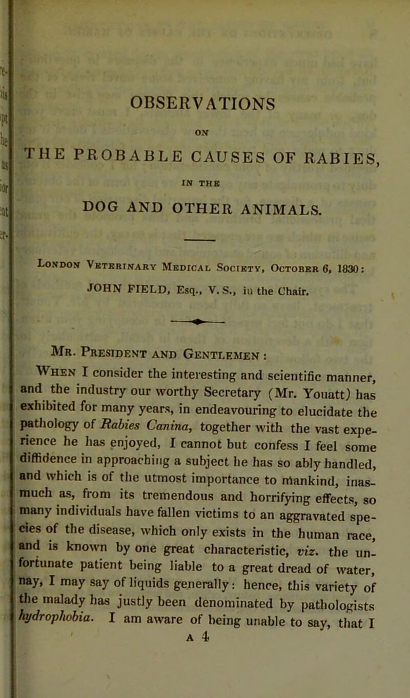 ON THE PROBABLE CAUSES OF RABIES, IN THE DOG AND OTHER ANIMALS. London Vetbbinary Medical Society, Octobers, 1830: JOHN FIELD, Esq., V. S., in the Chair. Mr. President and Gentlemen : When I consider the interesting and scientific manner, and the industry our worthy Secretary (Mr. Yoiiatt) has exhibited for many years, in endeavouring to elucidate the pathology of Rabies Canina, together with the vast expe- rience he has enjoyed, I cannot but confess I feel some diffidence in approaching a subject he has so ably handled, and which is of the utmost importance to mankind, inas- much as, from its tremendous and horrifying effects, so many individuals have fallen victims to an aggravated spe- cies of the disease, which only exists in the human race, and is known by one great characteristic, viz. the un- fortunate patient being liable to a great dread of water, nay, I may say of liquids generally: hence, this variety of tlie malady has justly been denominated by pathologists hydrophobia. I am aware of being unable to say, that I ' A 4.