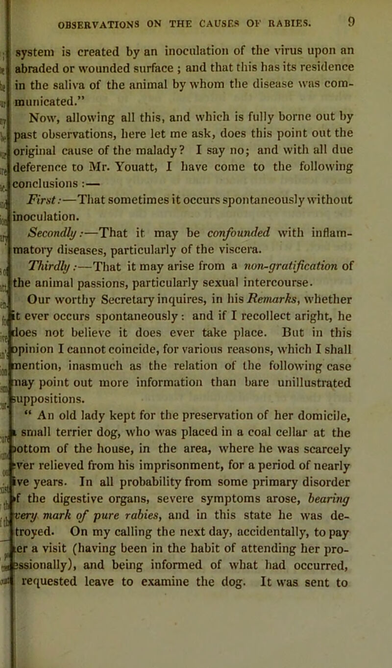 system is created by an inoculation of the virus upon an abraded or wounded surface ; and that this has its residence in the saliva of the animal by whom the disease was com- municated.” Now, allowing all this, and which is fully borne out by past observations, here let me ask, does this point out the original cause of the malady? I say no; and with all due deference to Mr. Youatt, I have come to the following conclusions :— Fimt;—That sometimes it occurs spontaneously without inoculation. Secondly;—That it may be confounded with inflam- matoi y diseases, particularly of the viscera. Thirdly;—That it may arise from a non-gratification of the animal pas.sions, particularly sexual intercourse. Our worthy Secretary inquires, in his/?e-marfc, whether it ever occurs spontaneously: and if I recollect aright, he does not believe it does ever take place. But in this opinion I cannot coincide, for various reasons, which I shall mention, inasmuch as the relation of the following case nay point out more information than bare unillustrated suppositions. An old lady kept for the preservation of her domicile, I small terrier dog, who was placed in a coal cellar at the tottom of the house, in the area, where he was scarcely :ver relieved from his imprisonment, for a period of nearly ive years. In all probability from some primary disorder if the digestive organs, severe symptoms arose, bearing very mark of pure rabies, and in this state he was de- troyed. On my calling the next day, accidentally, to pay ^ ler a visit (having been in the habit of attending her pro- 3ssionally), and being informed of what had occurred, requested leave to examine the dog. It was sent to ire