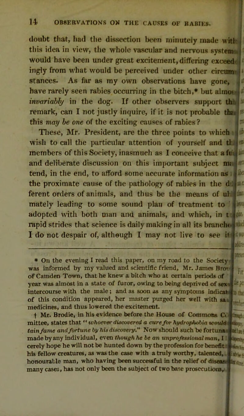 doubt tliat, bad the dissection Ijcen minutely made whl^ this idea in view, the whole va.scular and nervous syateimd would have been under great excitement, differing exceed^! ingly from what would be perceived under other circunn^' stances. As far as my own observations have gone, have rarely seen rabies occurring in the bitch,* but alinot^ » invariably in the dog. If other observers support th^ a remark, can I not justly inquire, if it is not proliable tht4 this may be one of the exciting eau«cs of rabies? Tliese, Mr. President, are the three points to which i wish to call the particular attention of yourself and tl jin members of this Society, inasmuch as I conceive that afuJ and deliberate discussion on this important subject mi tend, in the end, to afford some accurate information as . the proximate c-ause of the pathology of rabies in the d Ji* ferent orders of animals, and thus be the means of ul mately leading to some sound plan of treatment to adopted with both man and animals, and which, in tiifK rapid strides that science is daily making in all its branch^ I do not despair of, although I may not live to see it Fff ipe • On the evening I read this paper, on ray road to the Society was informed by my valued and scientific friend, Mr. James Bro' of Camden Town, that he knew a bitch who at certain periods of year was almost in a state of furor, owing to being deprived of sex intercourse with the male; and as soon as any symptoms indicab s of this condition appeared, her master purged her well with sai medicines, and thus lowered the excitement. f Mr. Brodie, in his evidence before the House of Commons Ct raittee, states that “ whoever ditcovered a cure for hydrophobia would tain fame and fortune by hU discovery. Now should such be fortui made by any individual, even though he be an unprofessional man, 11 cerely hope he will not be hunted down by the profession for benefit i his fellow creatures, as was the case with a truly worthy, talented,, honourable man, who having been successful in the relief of disean many cases, has not only been the subject of two bate prosecutions.^ i«l ^OCTf