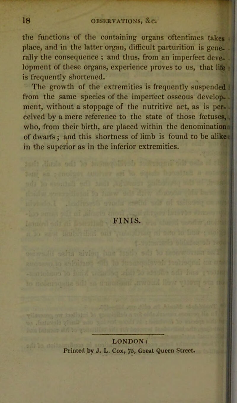 the functions of the containing organs oftentimes take* t; place, and in the latter organ, difficult parturition is gene- ■; rally the consequence ; and thus, from an imperfect deve^ . lopracnt of these organs, experience proves to us, that life'i. is frequently shortened. The growth of the extremities is frequently suspcndeil; from the same species of the imperfect osseous develop-, ment, without a stoppage of the nutritive act, as is per-', ceived by a mere reference to the state of tliose foetuse^i,^ who, from their birth, are placed within the denomination'n, of dwarfs; a.nd this shortness of limb is found to be alike* in the superior as in the inferior extremities. FINIS. LONDON: Printed by J. L, Cox, 75, Great Queen Street.