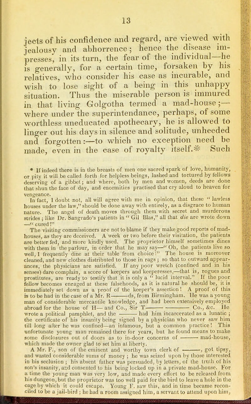 jects of his confidence and regard, are viewed with jealousy and abhorrence; hence the disease im- presses, in its turn, the fear of the individual lie is generally, for a certain time, forsaken by his relatives, who consider his case as incurable, and wish to lose sight of a being in this unhappy situation. Thus the miserable person is immured in that living Golgotha termed a mad-house; where under the superintendance, perhaps, of some worthless uneducated apothecary, he is allowed to linger out his days in silence and solitude, unheeded and forgottento which no exception need be made, even in the case ol royalty itself.^ Such * If indeed there is in the breasts of men one sacred spark of love, humanity, or pity it will be called forth for helpless beings, lashed and tortured by fellows deserving of a gibbet; and where, both by men and women, deeds are done that shun the face of day, and enormities practised that cry aloud to heaven for vengeance. In fact, I doubt not, all will agree with me in opinion, that these “ lawless houses under the law,” should be done away with entirely, as a disgrace to human nature. The angel of death moves through them with secret and murderous strides ; like Dr. Sangrado’s patients in “ Gil Bias,” all that die are wrote down —“ cured!” The visiting commissioners are not to blame if they make good reports of mad- houses, as they are deceived. A week or two before their visitation, the patients are better fed, and more kindly used. The proprietor himself sometimes dines with them in the parlour, in order that he may say—“ Oh, the patients live so well, I frequently dine at their table from choice!” The house is moreover cleaned, and new clothes distributed to those in rags; so that to outward appear- ances, the physicians are satisfied. If any poor wretch (confined and in his senses) dare complain, a score of keepers and keeperesses,—that is, rogues and prostitutes, are ready to testily that it is only a “ lucid interval.” It the poor fellow becomes enraged at these falsehoods, as it is natural he should be, it is immediately set down as a proof of the keeper’s assertion ! A proof of this is to be had in the case of a Mr. R ds, from Birmingham. He was a young man of considerable mercantile knowledge, and had been extensively employed abroad for the house of H—and Co., Sir T- Co., &c. He wrote a political pamphlet, and the had him incarcerated as a lunatic ; the certificate of his insanity being signed by a physician who never saw him till long after he was confined—an infamous, but a common practice! This unfortunate young man remained there for years, but he found means to make some disclosures out of doors as to in-door concerns of mad-house, which made the owner glad to set him at liberty. A Mr. F., son of the eminent and worthy town clerk of , got tipsy, and wasted considerable sums of money ; he was seized upon by those interested in his seclusion ; his absent father was persuaded, by letters, of the truth of his son’s insanity, and consented to his being locked up in a private mad-liouse. For a time the young man was very low, and made every effort to be released from his dungeon, but the proprietor was too well paid for the bird to leave a hole in the cage by which it could escape. Young F. saw this, and in time became recon- ciled to be a jail-bird ; he had a room assigned him, a servant to attend upon him,