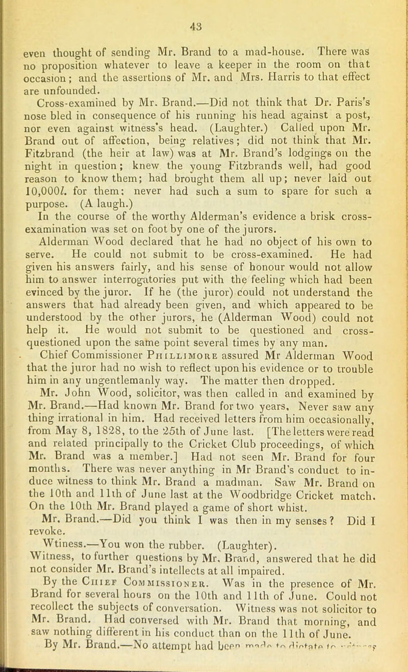 even thought of sending Mr. Brand to a mad-house. There was no proposition whatever to leave a keeper in the room on that occasion; and the assertions of Mr. and Mrs. Harris to that effect are unfounded. Cross-examined by Mr. Brand.—Did not think that Dr. Paris’s nose bled in consequence of his running his head against a post, nor even against witness’s head. (Laughter.) Called upon Mr. Brand out of affection, being relatives; did not think that Mr. Fitzbrand (the heir at law) was at Mr. Brand’s lodgings on the night in question; knew the young Fitzbrands well, had good reason to know them; had brought them all up; never laid out 10,000/. for them: never had such a sum to spare for such a purpose. (A laugh.) In the course of the worthy Alderman’s evidence a brisk cross- examination was set on foot by one of the jurors. Alderman Wood declared that he had no object of his own to serve. He could not submit to be cross-examined. He had given his answers fairly, and his sense of honour would not allow him to answer interrogatories put with the feeling which had been evinced by the juror. If he (the juror) could not understand the answers that had already been given, and which appeared to be understood by the other jurors, he (Alderman Wood) could not help it. He would not submit to be questioned and cross- questioned upon the same point several times by any man. Chief Commissioner Piiilljmore assured Mr Alderman Wood that the juror had no wish to reflect upon his evidence or to trouble him in any ungentlemanly way. The matter then dropped. Mr. John Wood, solicitor, was then called in and examined by Mr. Brand.—Had known Mr. Brand for two years. Never saw any thing irrational in him. Had received letters from him occasionally, from May 8, 1828, to the 25th of June last. [The letters were read and related principally to the Cricket Club proceedings, of which Mr. Brand was a member.] Had not seen Mr. Brand for four months. There was never anything in Mr Brand’s conduct to in- duce witness to think Mr. Brand a madman. Saw Mr. Brand on the 10th and 11th of June last at the Woodbridge Cricket match. On the 10th Mr. Brand played a game of short whist. Mr. Brand.—Did you think I was then in my senses? Did I revoke. Wtiness.—You won the rubber. (Laughter). Witness, to further questions by Mr, Brand, answered that he did not consider Mr. Brand’s intellects at all impaired. By the Chief Commissioner. Was in the presence of Mr. Brand for several hours on the 10th and 11th of June. Could not recollect the subjects of conversation. Witness was not solicitor to Mr. Brand. Had conversed with Mr. Brand that morning, and saw nothing different in his conduct than on the 11th of June. By Mr. Brand.—No attempt had been rY,,',r,'r' to