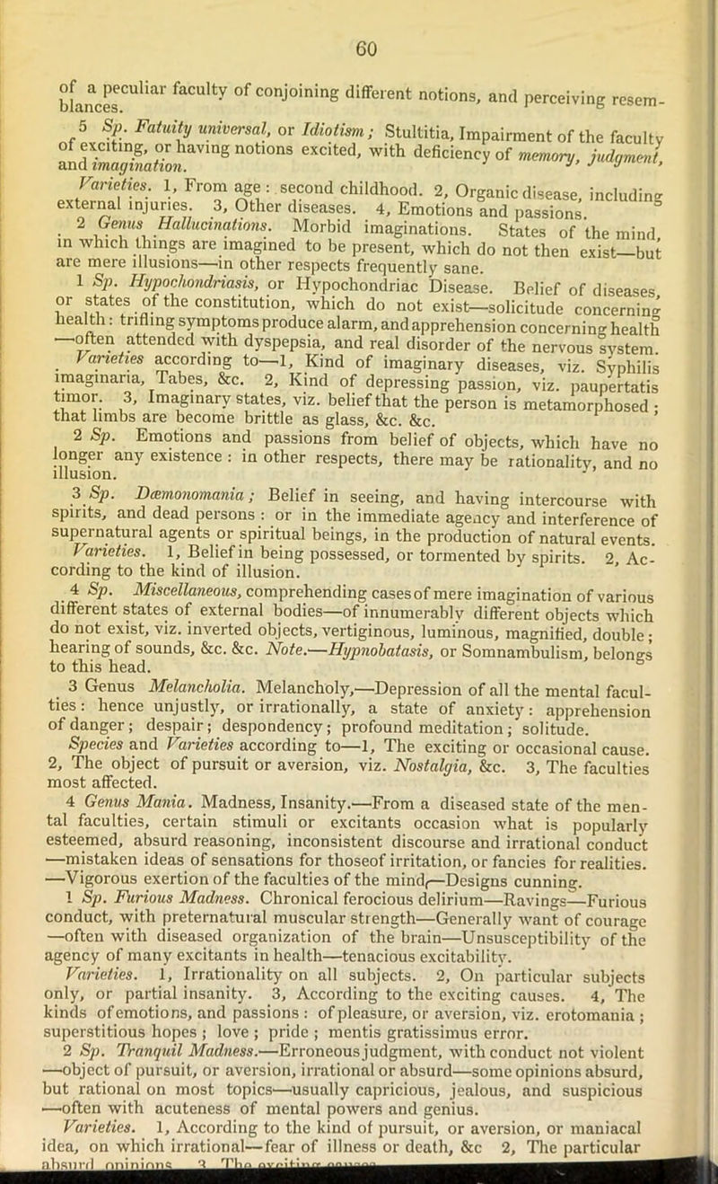 bfancesCUUar °f COtlj°ining different notions, and perceiving resem- 5 Sp. Fatuity universal, or Idiotism; Stultitia, Impairment of the faculty 1 £5iha,mg not,ons “c,ted-with °r * W Varieties. 1, From age : second childhood. 2, Organic disease, including external injuries 3, Other diseases. 4, Emotions and passions. • 2 , . f® hallucinations. Morbid imaginations. States of the mind in which things are imagined to be present, which do not then exist—but are mere illusions—in other respects frequently sane. 1 Sp. Hypochondriasis, or Hypochondriac Disease. Belief of diseases or states of the constitution, which do not exist—solicitude concerning heal th: trifling symptoms produce alarm, and apprehension concerning health often attended with dyspepsia, and real disorder of the nervous system Varieties according to—1, Kind of imaginary diseases, viz. Syphilis imaginary. Tabes, &c. 2, Kind of depressing passion, viz. paupertatis tirnor. 3, Imaginary states, viz. belief that the person is metamorphosed • that limbs are become brittle as glass, &c. &c. ’ 2 Sp. Emotions and passions from belief of obj’ects, which have no longer any existence : in other respects, there may be rationality, and no 3 Sp. Dcemonomania; Belief in seeing, and having intercourse with spirits, and dead persons : or in the immediate agency and interference of supernatural agents or spiritual beings, in the production of natural events. Varieties. 1, Belief in being possessed, or tormented by spirits. 2, Ac- cording to the kind of illusion. 4 Sp. Miscellaneous, comprehending cases of mere imagination of various different states of external bodies—of innumerably different objects which do not exist, viz. inverted objects, vertiginous, luminous, magnified, double; hearing of sounds, &c. &c. Note.—Hypnohatasis, or Somnambulism, belongs to this head. 3 Genus Melancholia. Melancholy/—Depression of all the mental facul- ties : hence unjustly, or irrationally, a state of anxiety: apprehension of danger; despair; despondency; profound meditation ; solitude. Species and Varieties according to—1, The exciting or occasional cause. 2, The object of pursuit or aversion, viz. Nostalgia, &c. 3, The faculties most affected. 4 Genus Mania. Madness, Insanity.—From a diseased state of the men- tal faculties, certain stimuli or excitants occasion what is popularly esteemed, absurd reasoning, inconsistent discourse and irrational conduct —mistaken ideas of sensations for thoseof irritation, or fancies for realities. —Vigorous exertion of the faculties of the mind,—Designs cunning. 1 Sp. Furious Madness. Chronical ferocious delirium—Ravings—Furious conduct, with preternatural muscular strength—Generally want of courage —often with diseased organization of the brain—Unsusceptibility of the agency of many excitants in health—tenacious excitability. Varieties. 1, Irrationality on all subjects. 2, On particular subjects only, or partial insanity. 3, According to the exciting causes. 4, The kinds ofemotions, and passions : of pleasure, or aversion, viz. erotomania ; superstitious hopes ; love ; pride ; mentis gratissimus error. 2 Sp. Tranquil Madness.—Erroneous judgment, with conduct not violent —object of pursuit, or aversion, irrational or absurd—some opinions absurd, but rational on most topics'—usually capricious, jealous, and suspicious •—often with acuteness of mental powers and genius. Varieties. 1, According to the kind of pursuit, or aversion, or maniacal idea, on which irrational—fear of illness or death, &c 2, The particular absurd ‘