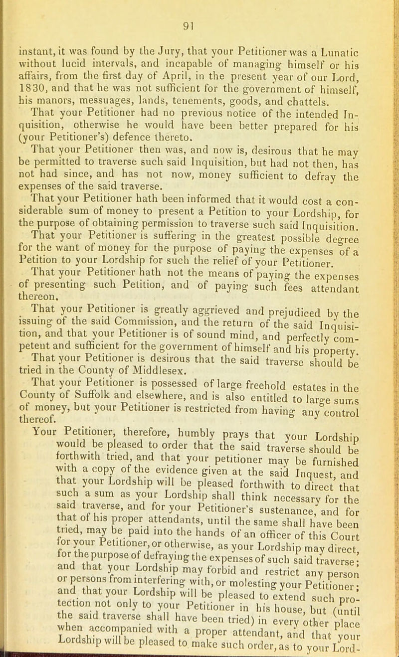 instant, it was found by the Jury, that your Petitioner was a Lunatic without lucid intervals, and incapable of managing himself or his affairs, from the first day of April, in the present year of our Lord, 1830, and that he was not sufficient for the government of himself, his manors, messuages, lands, tenements, goods, and chattels. That your Petitioner had no previous notice of the intended In- quisition, otherwise he would have been better prepared for his (your Petitioner’s) defence thereto. That your Petitioner then was, and now is, desirous that he may be permitted to traverse such said Inquisition, but had not then, has not had since, and has not now, money sufficient to defray the expenses of the said traverse. That your Petitioner hath been informed that it would cost a con- siderable sum of money to present a Petition to your Lordship, for the purpose of obtaining permission to traverse such said Inquisition. That your Petitioner is suffering in the greatest possible degree for the want of money for the purpose of paying the expenses of a Petition to your Lordship for such the relief of your Petitioner. That your Petitioner hath not the means of paying the expenses of presenting such Petition, and of paying such fees attendant thereon. That your Petitioner is greatly aggrieved and prejudiced by the issuing of the said Commission, and the return of the said Inquisi- tion, and that your Petitioner is of sound mind, and perfectly com- petent and sufficient for the government of himself and his property That your Petitioner is desirous that the said traverse should be tried in the County of Middlesex. That your Petitioner is possessed of large freehold estates in the County of Suffolk and elsewhere, and is also entitled to large suirs of money, but your Petitioner is restricted from having any control thereof. ° J Your Petitioner therefore, humbly prays that your Lordship would be pleased to order that the said traverse should be forthwith tried, and that your petitioner may be furnished with a copy of the evidence given at the said Inquest, and that your Lordship will be pleased forthwith to direct that such a sum as your Lordship shall think necessary for the said traverse, and for your Petitioner’s sustenance, and for hat of his proper attendants, until the same shall have been tiled, may be paid into the hands of an officer of this Court for your Petitioner or otherwise, as your Lordship may direct for the purpose °f defraying the expenses of such said traverse: and that your Lordship may forbid and restrict any person or persons from interfering with, or molesting your Petitioner • and that your Lordship will bo pleasod to extend such pro! tection not only to your Petitioner in his house but fun til the said traverse shall have been tried) in every other place when accompanied with a proper attendant, and that PYour Lordship will be pleased to make such order, as to your Lord-