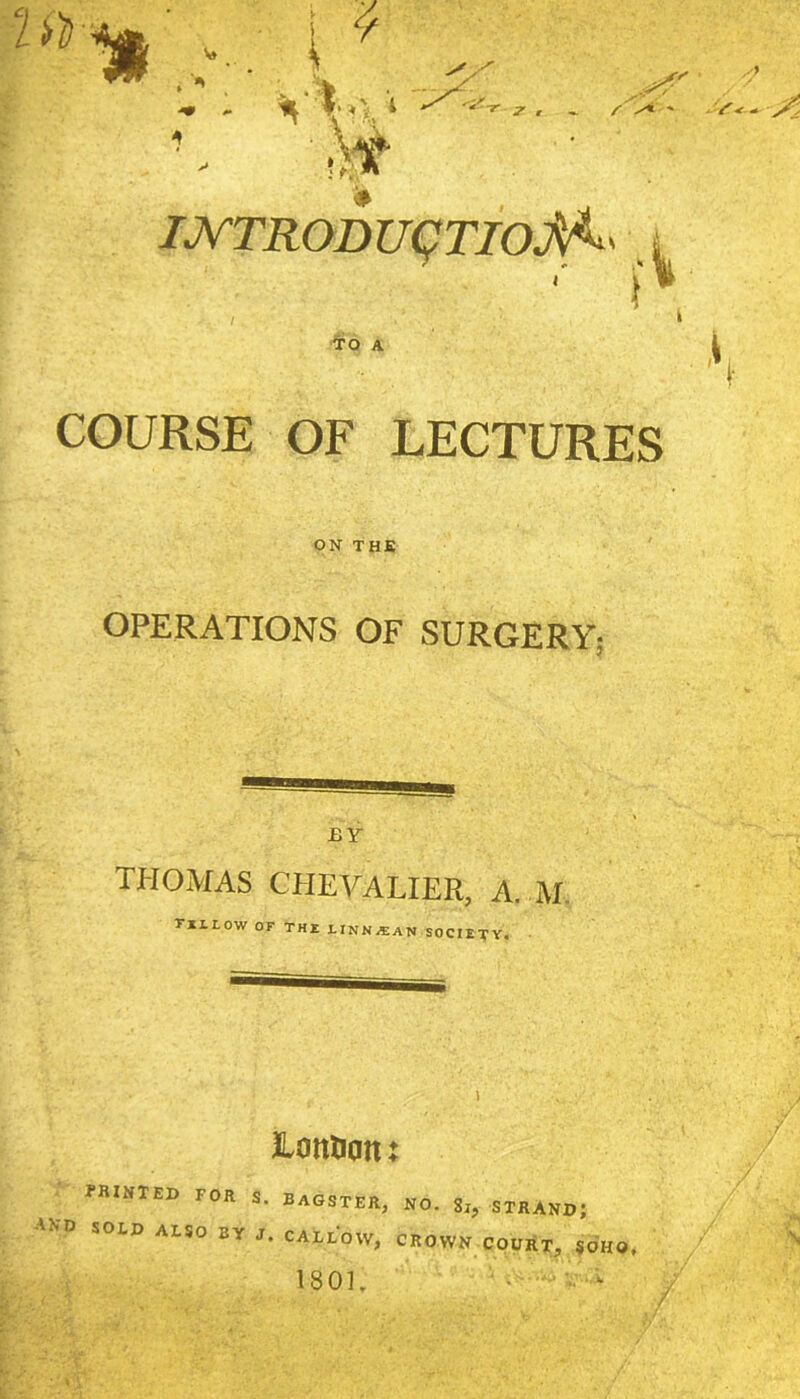lih- T , ~ /■ ' X* ' V-e-. i K IJV'TRODUqTIoJ^^ i TO A 'S- COURSE OF LECTURES ON THE OPERATIONS OF SURGERY- BY THOMAS CHEVALIER, A. M. Tlltow OF THX LINN/EAN SOCIETY. lonnon: fRINTED FOR S. BAGSTER, NO. 8i, STRAND; and SOED also by J. callow, crown court, SOHO. 1801. ^ ‘