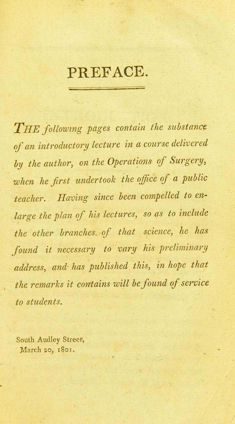 PREFACE. The following pages contain the substance of an intvoductovy lectuve in a couTse delweved by the author, on the Operations of Surgery, when he first undertook the office of a public teacher. Having since been compelled to en- large the plan of his lectures, so as to include the other branches.>(f that science, he has found it necessary to vary his preliminary address, and’ has published this, in hope that the remarks it corttains will be found of service to students. South Audley Street, March 10, i8oi.