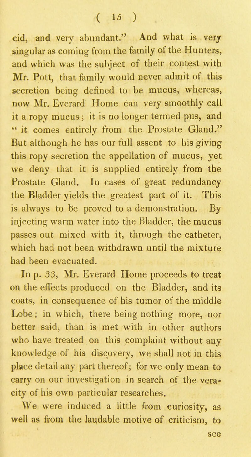 ( ) cid, and very abundant.” And what is very singular as coming from the family of the Hunters, and which was the subject of their contest with Mr. Pott, that family would never admit of this secretion being defined to be mucus, whereas, now Mr. Everard Home can very smoothly call it a ropy mucus ; it is no longer termed pus, and “ it comes entirely from the Prostate Gland.” But although he has our full assent to his giving this ropy secretion the appellation of mucus, yet we deny that it is supplied entirely from the Prostate Gland. In cases of great redundancy the Bladder yields the greatest part of it. This is always to be proved to a demonstration. By injecting warm water into the Bladder, the mucus passes out mixed with it, through the catheter, which had not been withdrawn until the mixture had been evacuated. In p. 33, Mr. Everard Home proceeds to treat on the efiects produced on the Bladder, and its coats, in consequence of his tumor of the middle Lobe; in which, there being nothing more, nor better said, than is met with in other authors who have treated on this complaint without any knowledge of his discovery, we shall not in this place detail any part thereof; for we only mean to carry on our investigation in search of the vera- city of his own particular researches. We were induced a little from curiosity, as well as from the laudable motive of criticism, to see