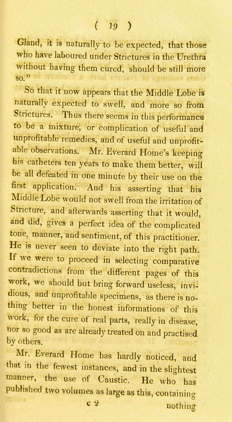 Gland, it is naturally to be expected, that those who have laboured under Strictures in the Urethra without having them cured, should be still more so.’^ So that it now appears that the Middle Lobe is naturally expected to svA^ell, and more so from Strictures. Thus there seems in this performance to be a mixture, or complication of useful and unprofitable remedies, and of useful and unprofit- able observations. Mr. Everard Home’s keeping his catheters ten years to make them better, will be all defeated in one minute by their use on the first application. And his asserting that his Middle Lobe would not swell from the irritation of Stricture, and afterwards asserting that it would, and did, gives a perfect idea of the complicated tone, manner, and sentiment, of this practitioner. He is never seen to deviate into the right path. If we were to proceed in selecting comparative contradictions from the different pages of this work, we should but bring forward useless, invi- dious, and unprofitable specimens, as there is no- thing better in the honest informations of this work, for the cure of real parts, really in disease, nor so good as are already treated on and practised by others. Mr. Everard Home has hardly noticed, and that in the fewest instances, and in the slightest manner, the use of Caustic. He who has published two volumes as large as this, containino- ^ ^ nothing