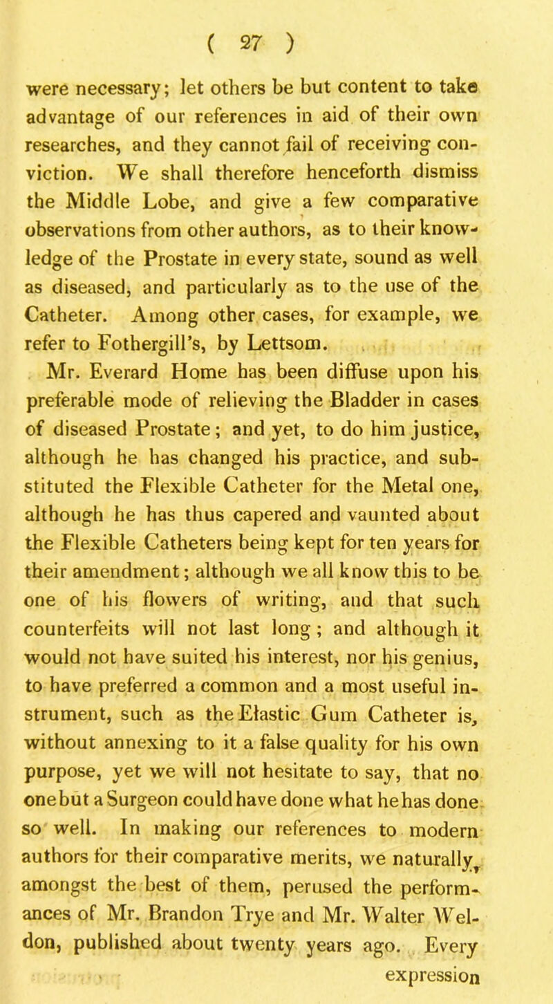 were necessary; let others be but content to take advantage of our references in aid of their own researches, and they cannot fail of receiving con- viction. We shall therefore henceforth dismiss the Middle Lobe, and give a few comparative observations from other authors, as to their know- ledge of the Prostate in every state, sound as well as diseased, and particularly as to the use of the Catheter. Among other cases, for example, we refer to Fothergill’s, by Lettsom. Mr. Everard Home has been diffuse upon his preferable mode of relieving the Bladder in cases of diseased Prostate; and yet, to do him justice, although he has changed his practice, and sub- stituted the Flexible Catheter for the Metal one, although he has thus capered and vaunted about the Flexible Catheters being kept for ten years for their amendment; although we all know this to be one of his flowers of writing, and that such counterfeits will not last long; and although it would not have suited his interest, nor his genius, to have preferred a common and a most useful in- strument, such as the Elastic Gum Catheter is, without annexing to it a false quality for his own purpose, yet we will not hesitate to say, that no onebut a Surgeon could have done what hehas done- so well. In making our references to modern authors for their comparative merits, we naturally^ amongst the best of them, perused the perform* ances of Mr. Brandon Trye and Mr. Walter Wel- don, published about twenty years ago. Every expression