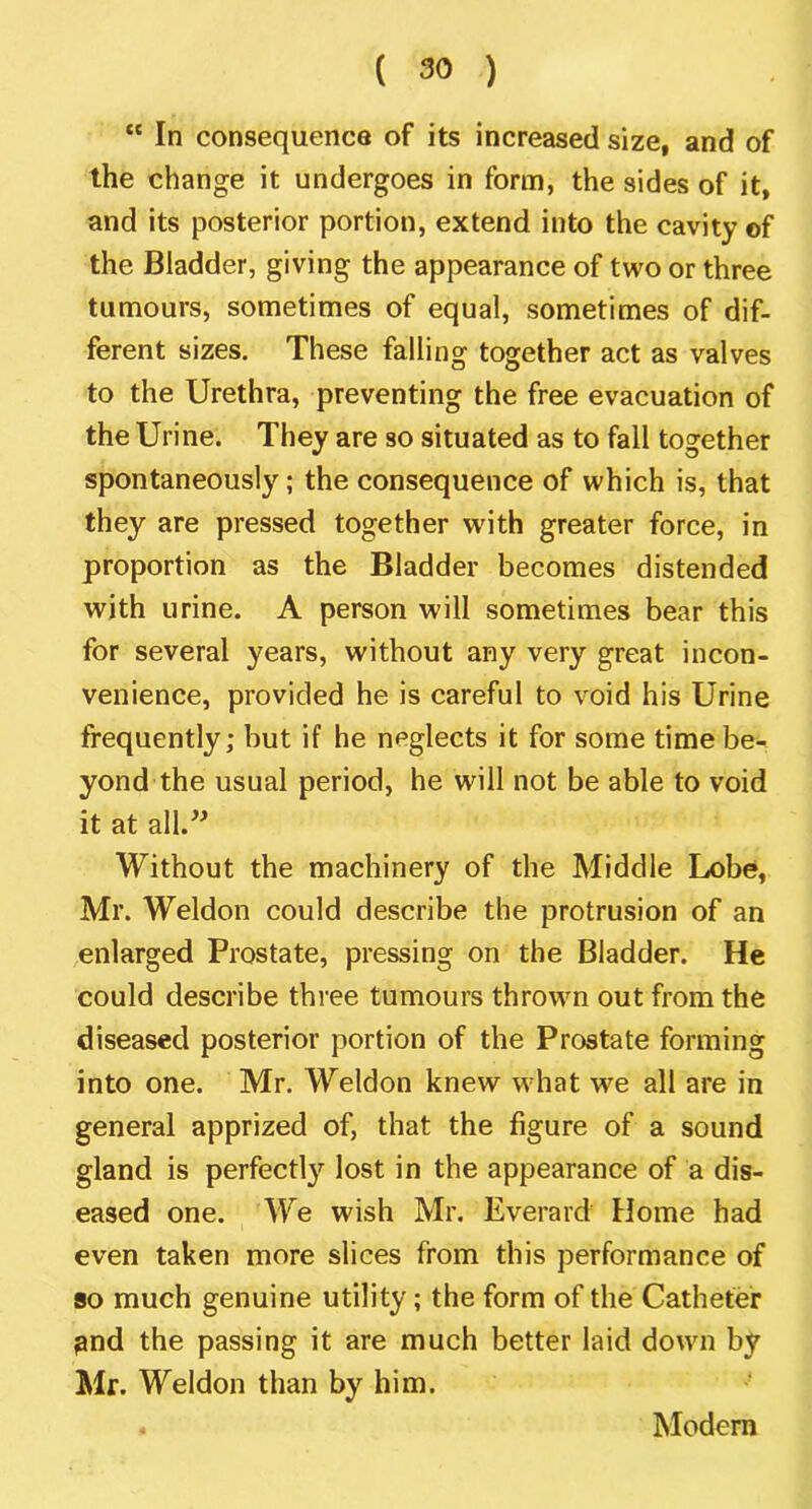 “ In consequence of its increased size, and of the change it undergoes in form, the sides of it, and its posterior portion, extend into the cavity of the Bladder, giving the appearance of two or three tumours, sometimes of equal, sometimes of dif- ferent sizes. These falling together act as valves to the Urethra, preventing the free evacuation of the Urine. They are so situated as to fall together spontaneously; the consequence of which is, that they are pressed together with greater force, in proportion as the Bladder becomes distended with urine. A person will sometimes bear this for several years, without any very great incon- venience, provided he is careful to void his Urine frequently; but if he neglects it for some time be- yond the usual period, he will not be able to void it at all.^^ Without the machinery of the Middle Lobe, Mr. Weldon could describe the protrusion of an enlarged Prostate, pressing on the Bladder. He could describe three tumours thrown out from the diseased posterior portion of the Prostate forming into one. Mr. Weldon knew what we all are in general apprized of, that the figure of a sound gland is perfectly lost in the appearance of a dis- eased one. We wish Mr. Everard Home had even taken more slices from this performance of so much genuine utility; the form of the Catheter ^nd the passing it are much better laid down by Mr. Weldon than by him. Modem