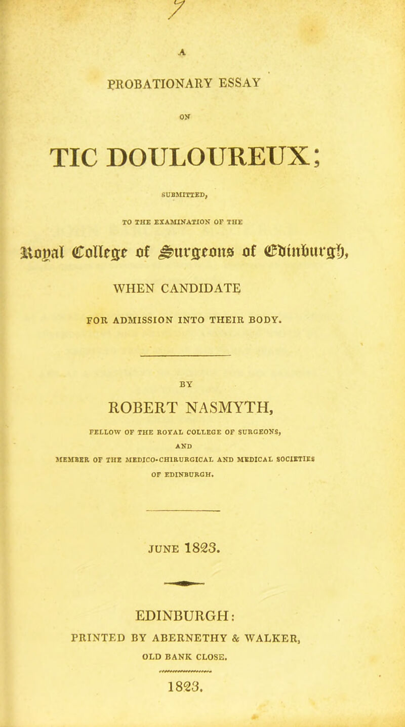 PROBATIONARY ESSAY OK TIC douloureux; SUBMITTED, TO THE EXAMIKATION OP THE Collese of of WHEN CANDIDATE FOR ADMISSION INTO THEIR BODY. BY ROBERT NASMYTH, FELLOW OF THE ROYAL COLLEGE OF SURGEOyS, AND MEMBER OF THE MEDJCO-CHIRURGICAL AND MEDICAL SOCIETIES OF EDINBURGH, JUNE 1823. EDINBURGH; PRINTED BY ABERNETHY & WALKER, OLD BANK CLOSE. 1823