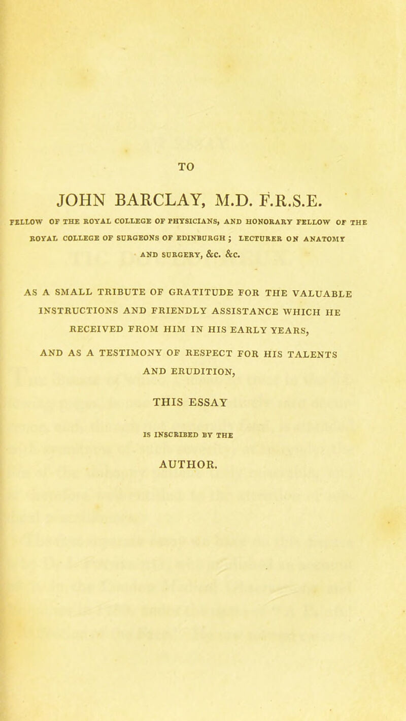 TO JOHN BARCLAY, M.D. F.R.S.E. fellow of the royal college of physicians, and honorary fellow of the ROYAL COLLEGE OF SURGEONS OF EDINBURGH ; LECTURER ON ANATOMY AND SURGERY, &C. &C. AS A SMALL TRIBUTE OF GRATITUDE FOR THE VALUABLE INSTRUCTIONS AND FRIENDLY ASSISTANCE WHICH HE RECEIVED FROM HIM IN HIS EARLY YEARS, AND AS A TESTIMONY OF RESPECT FOR HIS TALENTS AND ERUDITION, THIS ESSAY IS INSCRIBED BY THE AUTHOR.