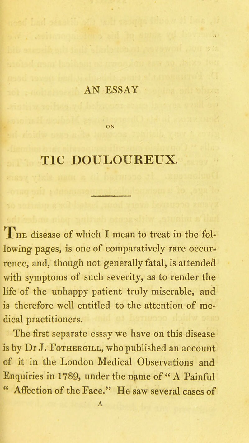 AN ESSAY ON TIC DOULOUREUX. The disease of which I mean to treat in the foh lowing pages, is one of comparatively rare occur- rence, and, though not generally fatal, is attended with symptoms of such severity, as to render the life of the unhappy patient truly miserable, and is therefore well entitled to the attention of me- dical practitioners. The first separate essay we have on this disease is by Dr J. Fothergill, who published an account of it in the London Medical Observations and Enquiries in 1789, under the n^me of “ A Painful “ Affection of the Face.” He saw several cases of A