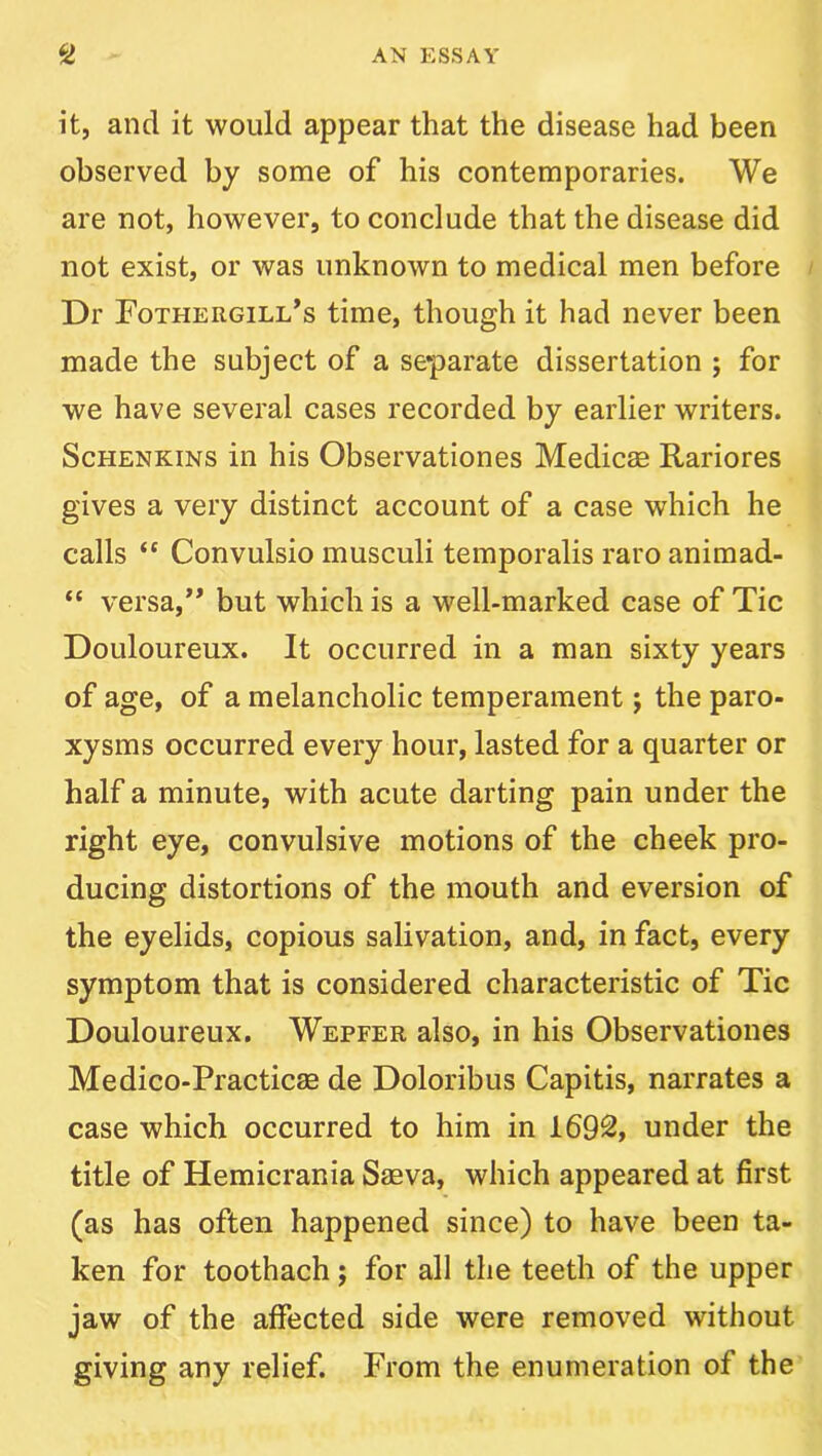 it, and it would appear that the disease had been observed by some of his contemporaries. We are not, however, to conclude that the disease did not exist, or was unknown to medical men before Dr Fothergill^s time, though it had never been made the subject of a separate dissertation ; for we have several cases recorded by earlier writers. ScHENKiNS in his Observationes Medicag Rariores gives a very distinct account of a case which he calls “ Convulsio musculi temporalis raro animad- “ versa,** but which is a well-marked case of Tic Douloureux. It occurred in a man sixty years of age, of a melancholic temperament; the paro- xysms occurred every hour, lasted for a quarter or half a minute, with acute darting pain under the right eye, convulsive motions of the cheek pro- ducing distortions of the mouth and eversion of the eyelids, copious salivation, and, in fact, every symptom that is considered characteristic of Tic Douloureux. Wepfer also, in his Observationes Medico-Practicae de Doloribus Capitis, narrates a case which occurred to him in 1692, under the title of Hemicrania Saeva, which appeared at first (as has often happened since) to have been ta- ken for toothach; for all the teeth of the upper jaw of the affected side were removed without giving any relief. From the enumeration of the