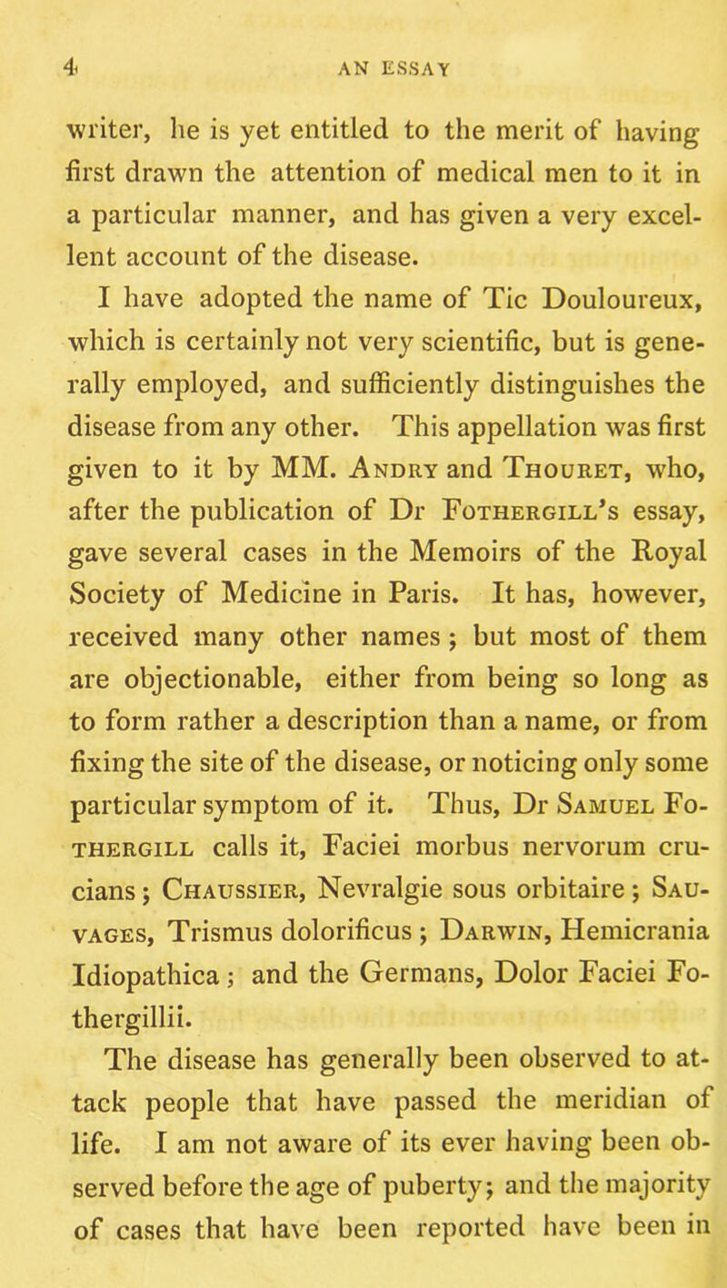 writer, lie is yet entitled to the merit of having first drawn the attention of medical men to it in a particular manner, and has given a very excel- lent account of the disease. I have adopted the name of Tic Douloureux, which is certainly not very scientific, but is gene- rally employed, and sufficiently distinguishes the disease from any other. This appellation was first given to it by MM. Andry and Thouret, who, after the publication of Dr Fothergill’s essay, gave several cases in the Memoirs of the Royal Society of Medicine in Paris. It has, however, received many other names; but most of them are objectionable, either from being so long as to form rather a description than a name, or from fixing the site of the disease, or noticing only some particular symptom of it. Thus, Dr Samuel Fo- THERGiLL Calls it, Faciei morbus nervorum cru- cians ; Chaussier, Nevralgie sous orbitaire; Sau- VAGES, Trismus dolorificus ; Darwin, Hemicrania Idiopathica; and the Germans, Dolor Faciei Fo- thergillii. The disease has generally been observed to at- tack people that have passed the meridian of life. I am not aware of its ever having been ob- served before the age of puberty; and the majority of cases that have been reported have been in