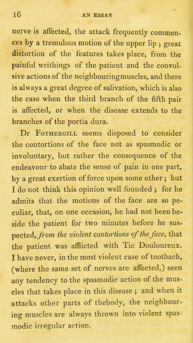 nerve is affected, the attack frequently commen- ces by a tremulous motion of the upper lip ; great distortion of the features takes place, from the painful writhings of the patient and the convul- sive actions of the neighbouringmuscles, and there is always a great degree of salivation, which is also the case when the third branch of the fifth pair is affected, or when the disease extends to the branches of the portia dura. Dr Fothergill seems disposed to consider the contortions of the face not as spasmodic or involuntary, but rather the consequence of the endeavour to abate the sense of pain in one part, by a great exertion of force upon some other; but I do not think this opinion well founded ; for he admits that the motions of the face are so pe- culiar, that, on one occasion, he had not been be- side the patient for two minutes before he sus- pected, the violent contortions of theface^ that the patient was afflicted with Tic Douloureux. I have never, in the most violent case of toothach, (where the same set of nerves are affected,) seen any tendency to the spasmodic action of the mus- cles that takes place in this disease ; and when it attacks other parts of thebody, the neighbour- ing muscles are always thrown into violent spas- modic irregular action.