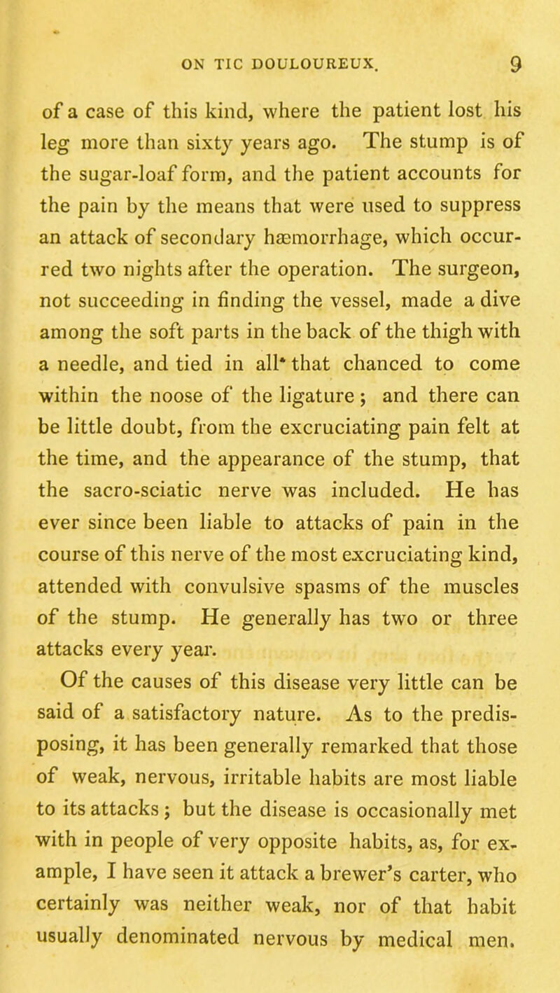 of a case of this kind, where the patient lost his leg more than sixty years ago. The stump is of the sugar-loaf form, and the patient accounts for the pain by the means that were used to suppress an attack of secondary hasmorrhage, which occur- red two nights after the operation. The surgeon, not succeeding in finding the vessel, made a dive among the soft parts in the back of the thigh with a needle, and tied in all* that chanced to come within the noose of the ligature ; and there can be little doubt, from the excruciating pain felt at the time, and the appearance of the stump, that the sacro-sciatic nerve was included. He has ever since been liable to attacks of pain in the course of this nerve of the most excruciating kind, attended with convulsive spasms of the muscles of the stump. He generally has two or three attacks every year. Of the causes of this disease very little can be said of a satisfactory nature. As to the predis- posing, it has been generally remarked that those of weak, nervous, irritable habits are most liable to its attacks; but the disease is occasionally met with in people of very opposite habits, as, for ex- ample, I have seen it attack a brewer’s carter, who certainly was neither weak, nor of that habit usually denominated nervous by medical men.