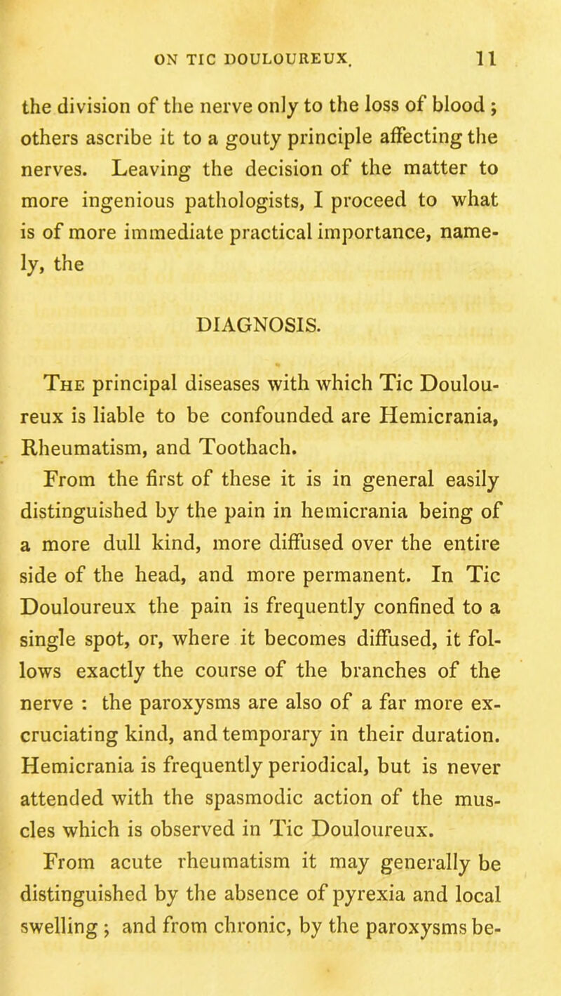 the division of the nerve only to the loss of blood ; others ascribe it to a gouty principle affecting the nerves. Leaving the decision of the matter to more ingenious pathologists, I proceed to what is of more immediate practical importance, name- ly, the DIAGNOSIS. The principal diseases with which Tic Doulou- reux is liable to be confounded are Hemicrania, Rheumatism, and Toothach. From the first of these it is in general easily distinguished by the pain in hemicrania being of a more dull kind, more diffused over the entire side of the head, and more permanent. In Tic Douloureux the pain is frequently confined to a single spot, or, where it becomes diffused, it fol- lows exactly the course of the branches of the nerve : the paroxysms are also of a far more ex- cruciating kind, and temporary in their duration. Hemicrania is frequently periodical, but is never attended with the spasmodic action of the mus- cles which is observed in Tic Douloureux. From acute rheumatism it may generally be distinguished by the absence of pyrexia and local swelling •, and from chronic, by the paroxysms be-