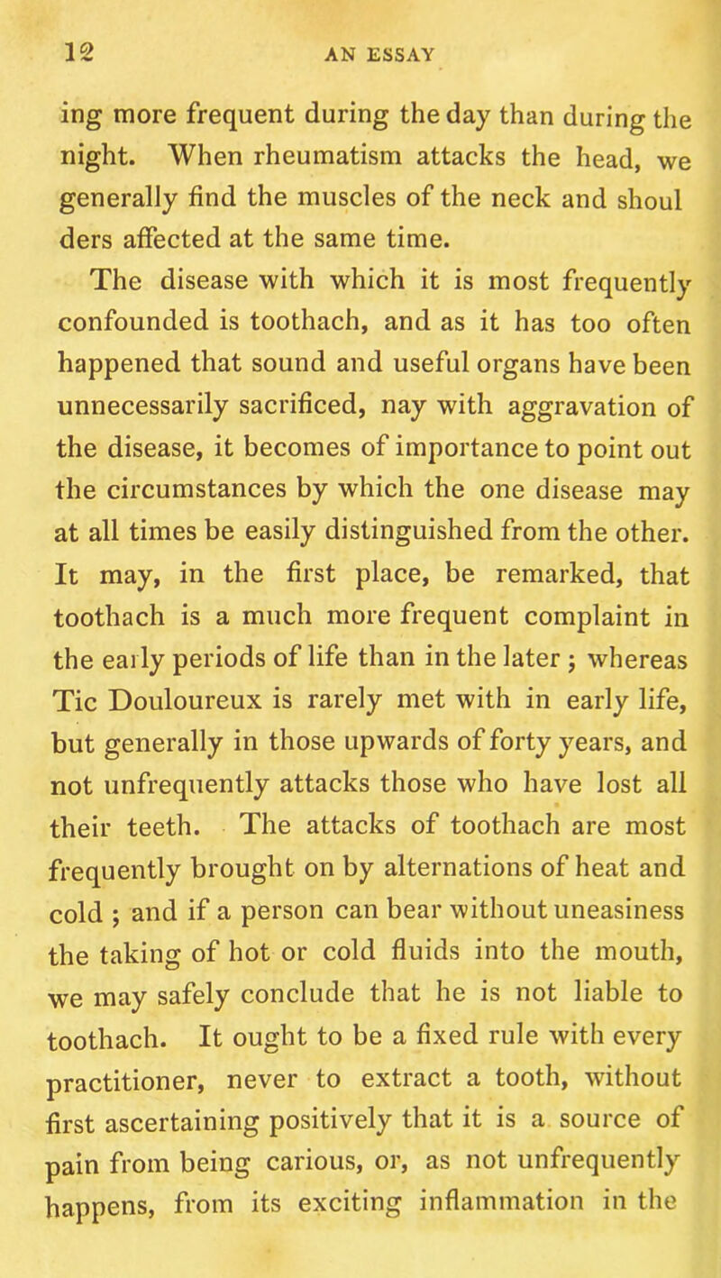 ing more frequent during the day than during the night. When rheumatism attacks the head, we generally find the muscles of the neck and shoul ders affected at the same time. The disease with which it is most frequently confounded is toothach, and as it has too often happened that sound and useful organs have been unnecessarily sacrificed, nay with aggravation of the disease, it becomes of importance to point out the circumstances by which the one disease may at all times be easily distinguished from the other. It may, in the first place, be remarked, that toothach is a much more frequent complaint in the early periods of life than in the later j whereas Tic Douloureux is rarely met with in early life, but generally in those upwards of forty years, and not unfrequently attacks those who have lost all their teeth. The attacks of toothach are most frequently brought on by alternations of heat and cold ; and if a person can bear without uneasiness the taking of hot or cold fluids into the mouth, we may safely conclude that he is not liable to toothach. It ought to be a fixed rule with every practitioner, never to extract a tooth, without first ascertaining positively that it is a source of pain from being carious, or, as not unfrequently happens, from its exciting inflammation in the