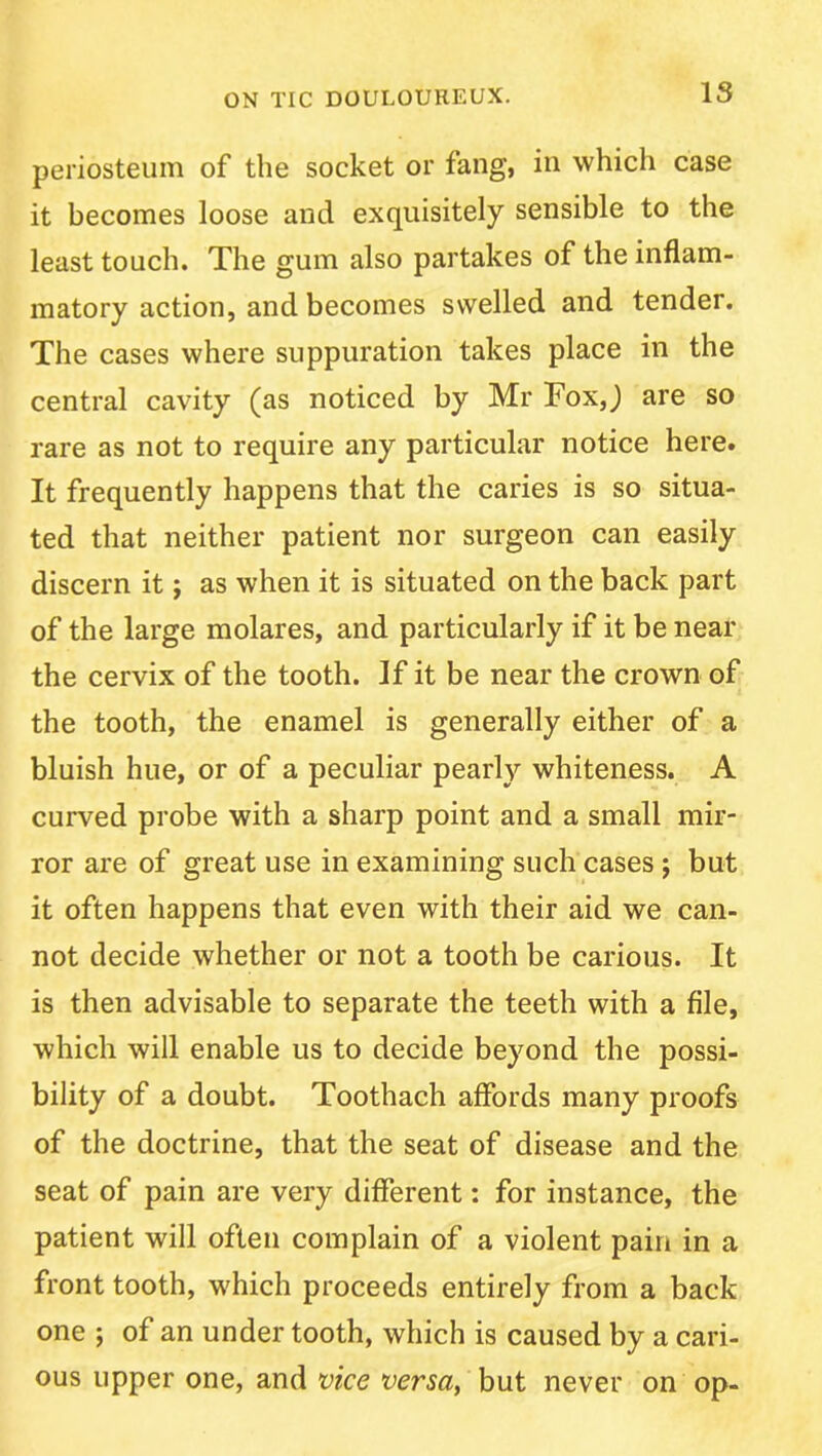 IS periosteum of the socket or fang, in which case it becomes loose and exquisitely sensible to the least touch. The gum also partakes of the inflam- matory action, and becomes swelled and tender. The cases where suppuration takes place in the central cavity (as noticed by Mr Tox,j are so rare as not to require any particular notice here. It frequently happens that the caries is so situa- ted that neither patient nor surgeon can easily discern it; as when it is situated on the back part of the large molares, and particularly if it be near the cervix of the tooth. If it be near the crown of the tooth, the enamel is generally either of a bluish hue, or of a peculiar pearly whiteness. A curved probe with a sharp point and a small mir- ror are of great use in examining such cases; but it often happens that even with their aid we can- not decide whether or not a tooth be carious. It is then advisable to separate the teeth with a file, which will enable us to decide beyond the possi- bility of a doubt. Toothach affords many proofs of the doctrine, that the seat of disease and the seat of pain are very different: for instance, the patient will often complain of a violent pain in a front tooth, which proceeds entirely from a back one ; of an under tooth, which is caused by a cari- ous upper one, and vice versa, but never on op-