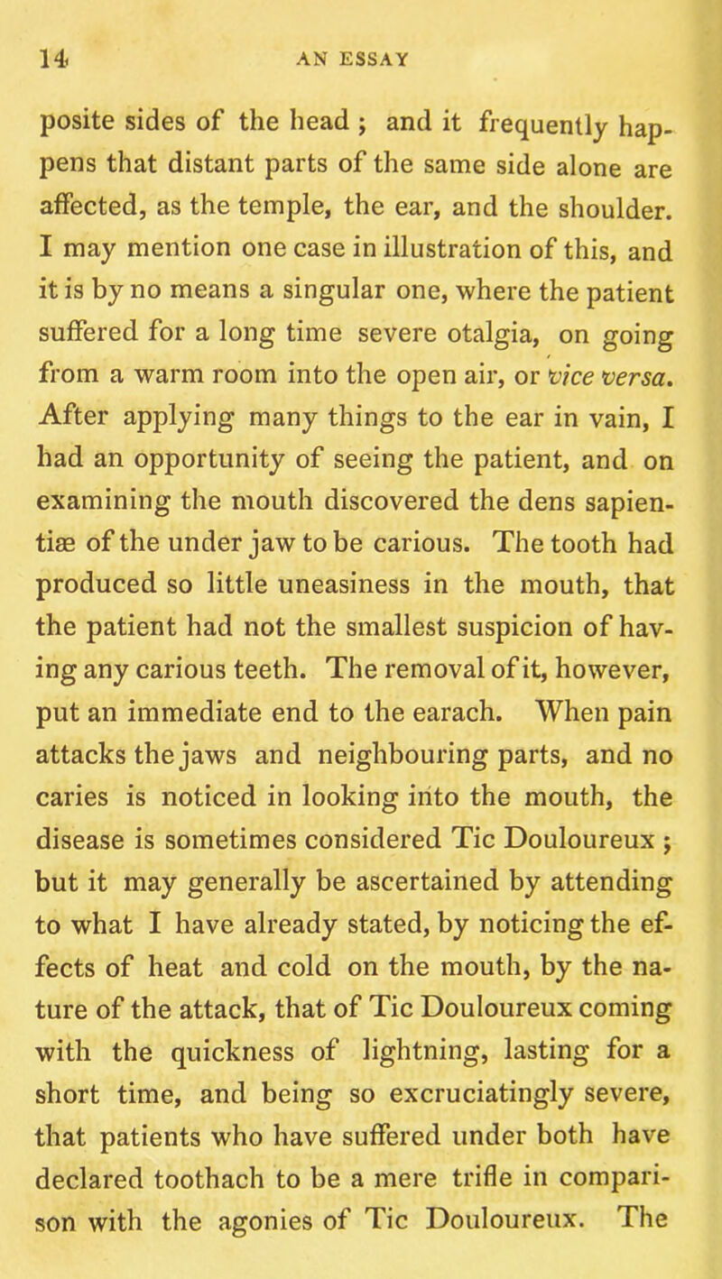 posite sides of the head ; and it frequently hap- pens that distant parts of the same side alone are affected, as the temple, the ear, and the shoulder. I may mention one case in illustration of this, and it is by no means a singular one, where the patient suffered for a long time severe otalgia, on going from a warm room into the open air, or *vke versa. After applying many things to the ear in vain, I had an opportunity of seeing the patient, and on examining the mouth discovered the dens sapien- tiae of the under jaw to be carious. The tooth had produced so little uneasiness in the mouth, that the patient had not the smallest suspicion of hav- ing any carious teeth. The removal of it, however, put an immediate end to the earach. When pain attacks the jaws and neighbouring parts, and no caries is noticed in looking into the mouth, the disease is sometimes considered Tic Douloureux j but it may generally be ascertained by attending to what I have already stated, by noticing the ef- fects of heat and cold on the mouth, by the na- ture of the attack, that of Tic Douloureux coming with the quickness of lightning, lasting for a short time, and being so excruciatingly severe, that patients who have suffered under both have declared toothach to be a mere trifle in compari- son with the agonies of Tic Douloureux. The