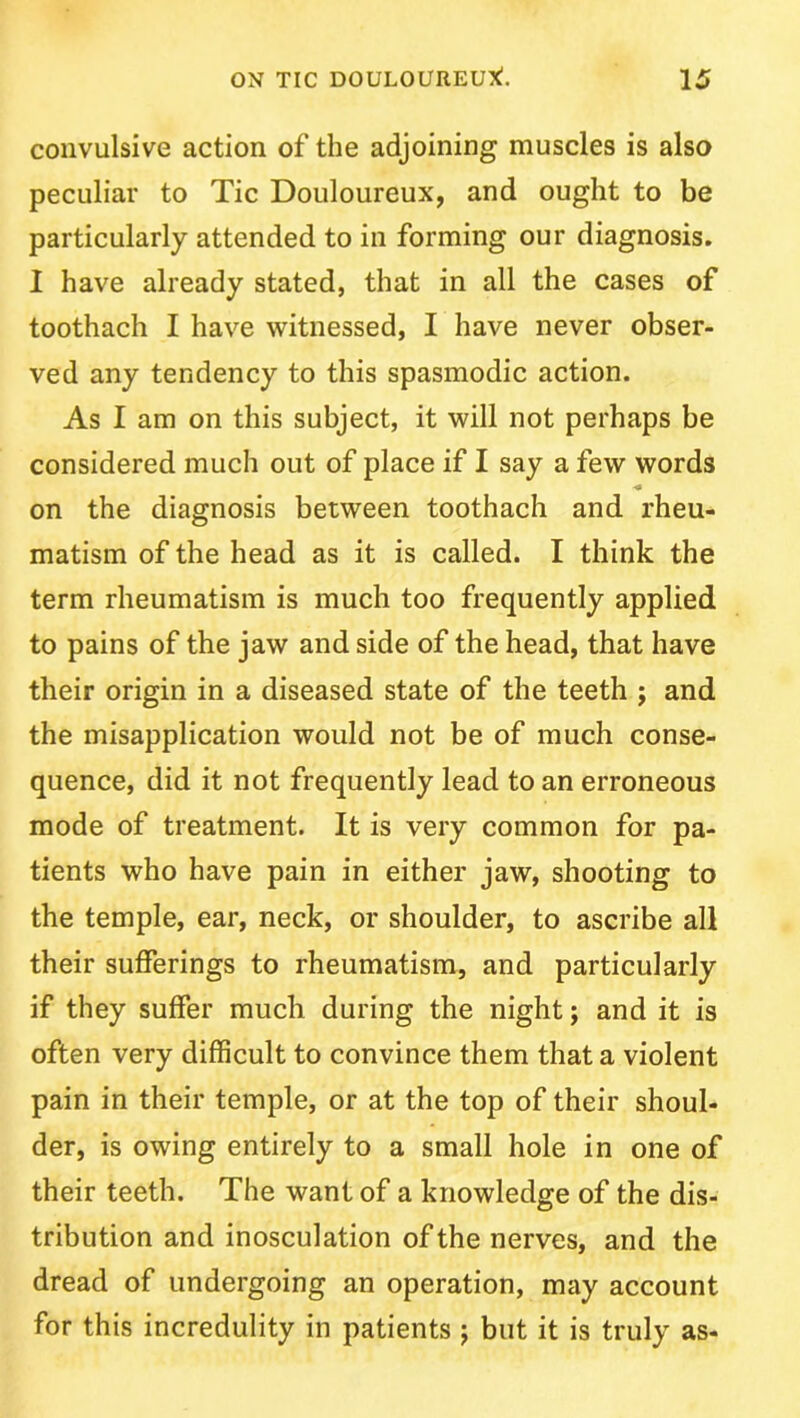 convulsive action of the adjoining muscles is also peculiar to Tic Douloureux, and ought to be particularly attended to in forming our diagnosis. I have already stated, that in all the cases of toothach I have witnessed, I have never obser- ved any tendency to this spasmodic action. As I am on this subject, it will not perhaps be considered much out of place if I say a few words ■* on the diagnosis between toothach and rheu- matism of the head as it is called. I think the term rheumatism is much too frequently applied to pains of the jaw and side of the head, that have their origin in a diseased state of the teeth ; and the misapplication would not be of much conse- quence, did it not frequently lead to an erroneous mode of treatment. It is very common for pa- tients who have pain in either jaw, shooting to the temple, ear, neck, or shoulder, to ascribe all their sufferings to rheumatism, and particularly if they suffer much during the night; and it is often very difficult to convince them that a violent pain in their temple, or at the top of their shoul- der, is owing entirely to a small hole in one of their teeth. The want of a knowledge of the dis- tribution and inosculation of the nerves, and the dread of undergoing an operation, may account for this incredulity in patients j but it is truly as-