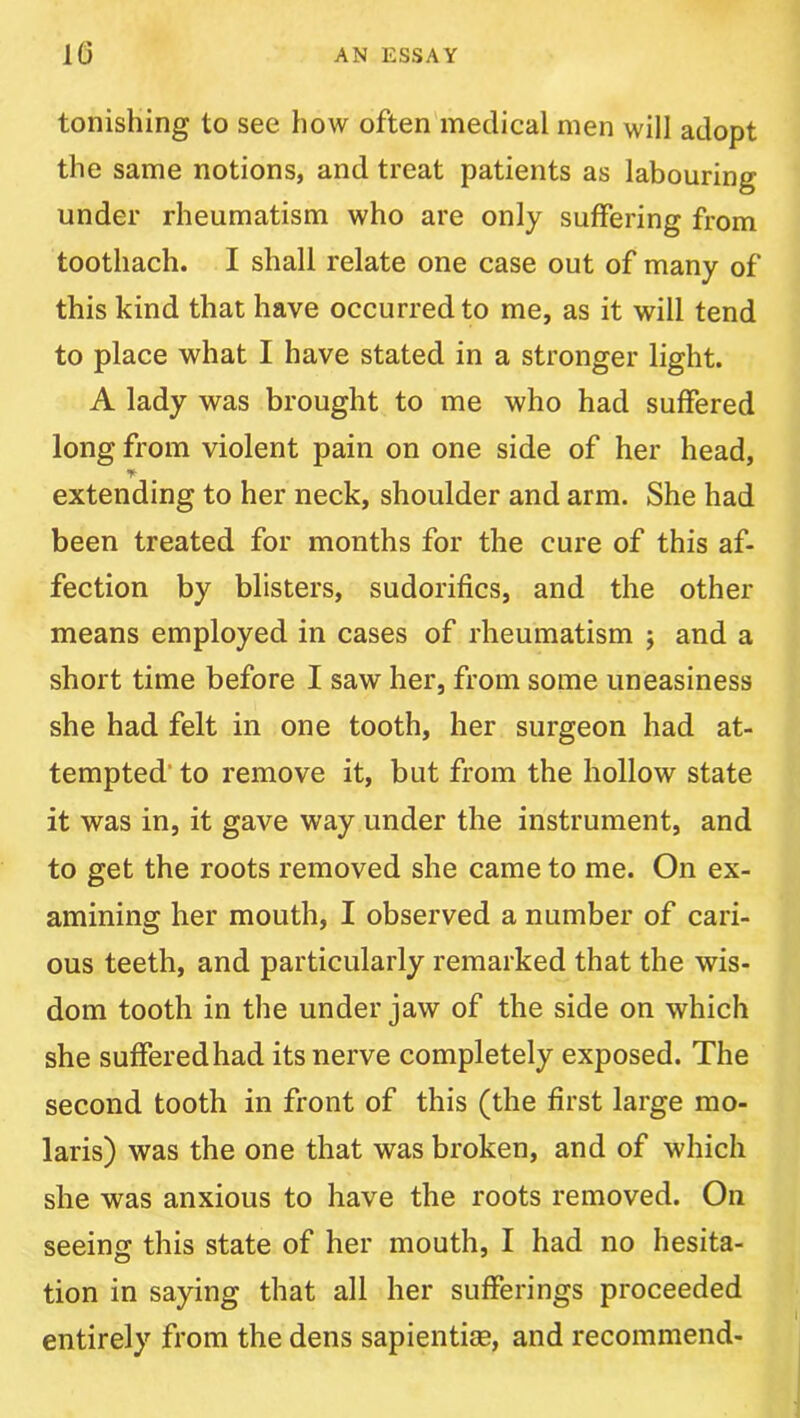 tonishing to see how often'medical men will adopt the same notions, and treat patients as labouring under rheumatism who are only suffering from toothach. I shall relate one case out of many of this kind that have occurred to me, as it will tend to place what I have stated in a stronger light. A lady was brought to me who had suffered long from violent pain on one side of her head, extending to her neck, shoulder and arm. She had been treated for months for the cure of this af- fection by blisters, sudorifics, and the other means employed in cases of rheumatism j and a short time before I saw her, from some uneasiness she had felt in one tooth, her surgeon had at- tempted’ to remove it, but from the hollow state it was in, it gave way under the instrument, and to get the roots removed she came to me. On ex- amining her mouth, I observed a number of cari- ous teeth, and particularly remarked that the wis- dom tooth in the under jaw of the side on which she suffered had its nerve completely exposed. The second tooth in front of this (the first large mo- laris) was the one that was broken, and of which she was anxious to have the roots removed. On seeing this state of her mouth, I had no hesita- tion in saying that all her sufferings proceeded entirely from the dens sapientise, and recommend-