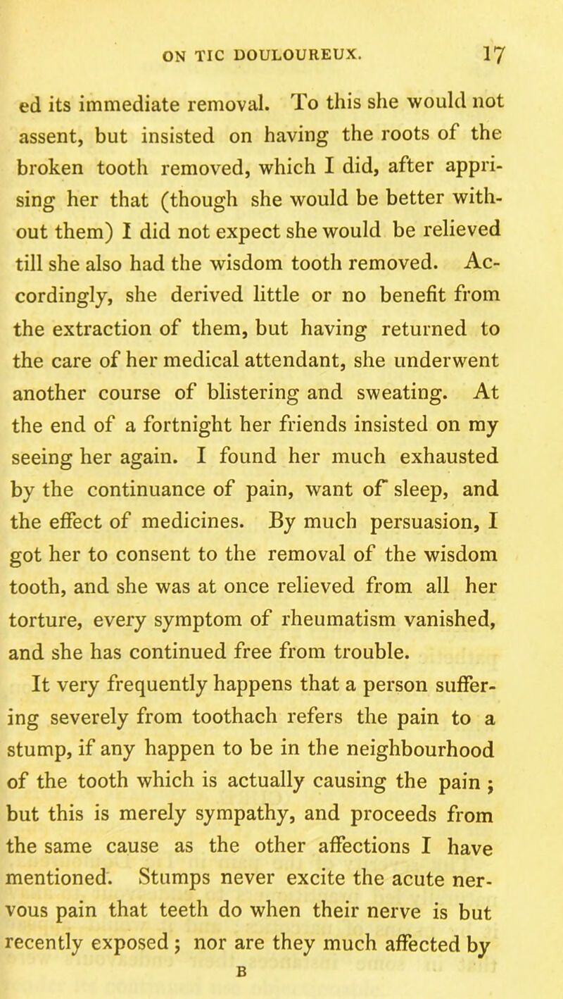 ed its immediate removal. To this she would not assent, but insisted on having the roots of the broken tooth removed, which I did, after appri- sing her that (though she would be better with- out them) I did not expect she would be relieved till she also had the wisdom tooth removed. Ac- cordingly, she derived little or no benefit from the extraction of them, but having returned to the care of her medical attendant, she underwent another course of blistering and sweating. At the end of a fortnight her friends insisted on my seeing her again. I found her much exhausted by the continuance of pain, want oT sleep, and the effect of medicines. By much persuasion, I got her to consent to the removal of the wisdom tooth, and she was at once relieved from all her torture, every symptom of rheumatism vanished, and she has continued free from trouble. It very frequently happens that a person suffer- ing severely from toothach refers the pain to a stump, if any happen to be in the neighbourhood of the tooth which is actually causing the pain ; but this is merely sympathy, and proceeds from the same cause as the other affections I have mentioned. Stumps never excite the acute ner- vous pain that teeth do when their nerve is but recently exposed ; nor are they much affected by B