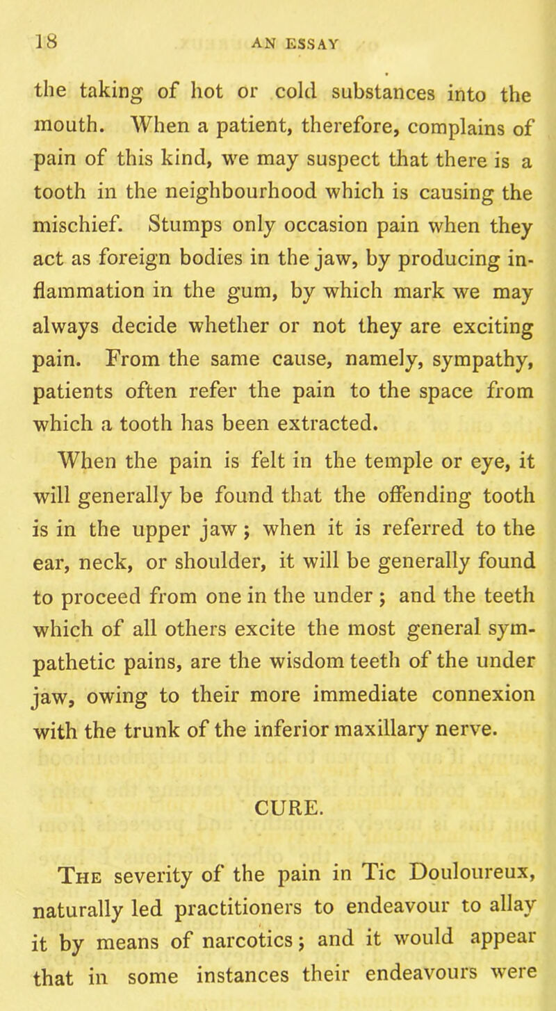 the taking of hot or cold substances into the mouth. When a patient, therefore, complains of pain of this kind, we may suspect that there is a tooth in the neighbourhood which is causing the mischief. Stumps only occasion pain when they act as foreign bodies in the jaw, by producing in- flammation in the gum, by which mark we may always decide whether or not they are exciting pain. From the same cause, namely, sympathy, patients often refer the pain to the space from which a tooth has been extracted. When the pain is felt in the temple or eye, it will generally be found that the offending tooth is in the upper jaw j when it is referred to the ear, neck, or shoulder, it will be generally found to proceed from one in the under ; and the teeth which of all others excite the most general sym- pathetic pains, are the wisdom teeth of the under jaw, owing to their more immediate connexion with the trunk of the inferior maxillary nerve. CURE. The severity of the pain in Tic Douloureux, naturally led practitioners to endeavour to allay it by means of narcotics j and it would appear that in some instances their endeavours were