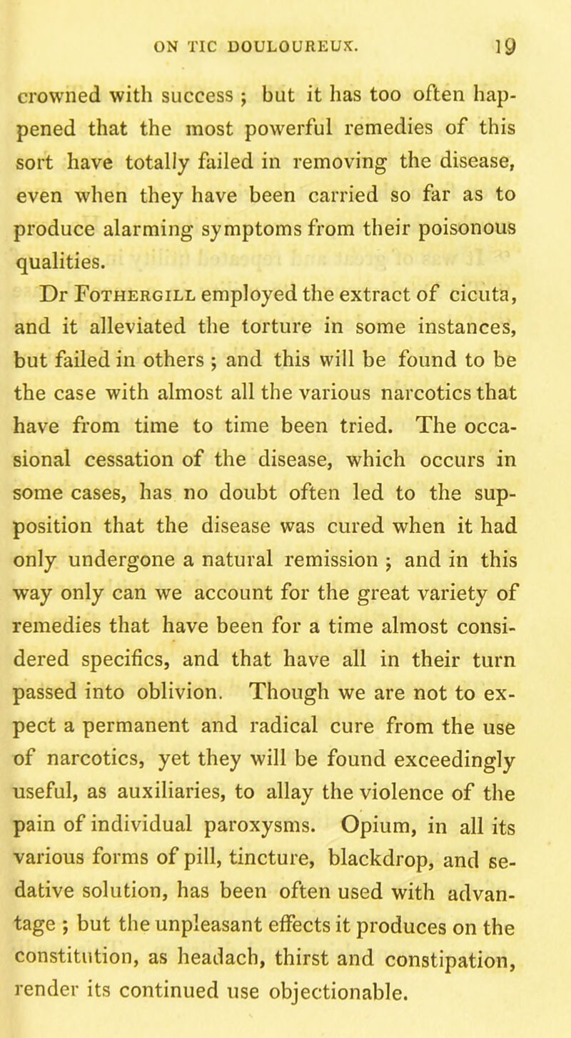 crowned with success ; but it has too often hap- pened that the most powerful remedies of this sort have totally failed in removing the disease, even when they have been carried so far as to produce alarming symptoms from their poisonous qualities. Dr Fothergill employed the extract of cicuta, and it alleviated the torture in some instances, but failed in others ; and this will be found to be the case with almost all the various narcotics that have from time to time been tried. The occa- sional cessation of the disease, which occurs in some cases, has no doubt often led to the sup- position that the disease was cured when it had only undergone a natural remission j and in this way only can we account for the great variety of remedies that have been for a time almost consi- dered specifics, and that have all in their turn passed into oblivion. Though we are not to ex- pect a permanent and radical cure from the use of narcotics, yet they will be found exceedingly useful, as auxiliaries, to allay the violence of the pain of individual paroxysms. Opium, in all its various forms of pill, tincture, blackdrop, and se- dative solution, has been often used with advan- tage ; but the unpleasant effects it produces on the constitution, as headach, thirst and constipation, render its continued use objectionable.