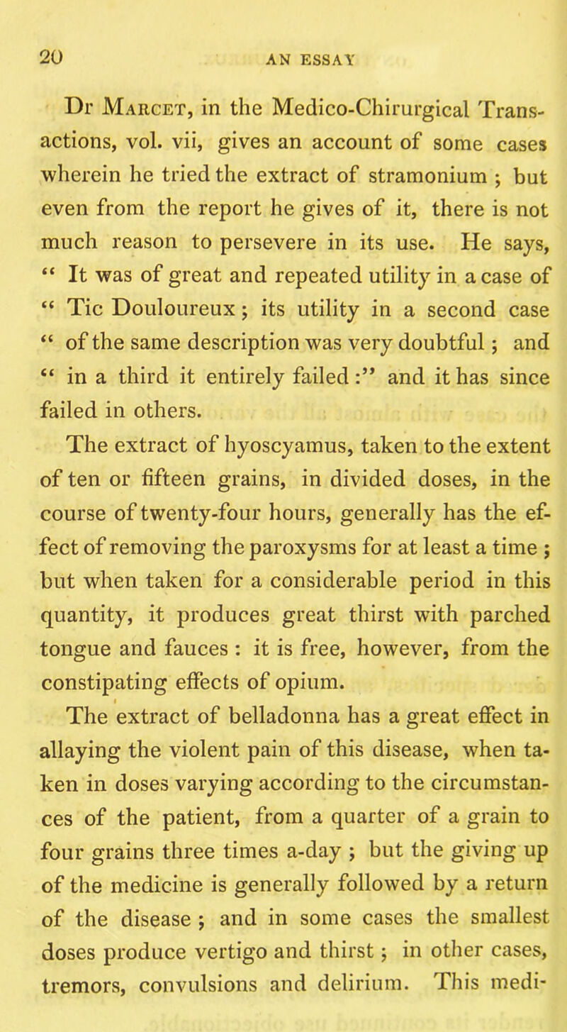 Dr Marcet, in the Medico-Chirurgical Trans- actions, vol. vii, gives an account of some cases wherein he tried the extract of stramonium ; but even from the report he gives of it, there is not much reason to persevere in its use. He says, “ It was of great and repeated utility in a case of “ Tic Douloureux; its utility in a second case “ of the same description was very doubtful; and “ in a third it entirely failed and it has since failed in others. The extract of hyoscyamus, taken to the extent of ten or fifteen grains, in divided doses, in the course of twenty-four hours, generally has the ef- fect of removing the paroxysms for at least a time ; but when taken for a considerable period in this quantity, it produces great thirst with parched tongue and fauces : it is free, however, from the constipating effects of opium. I The extract of belladonna has a great effect in allaying the violent pain of this disease, when ta- ken in doses varying according to the circumstan- ces of the patient, from a quarter of a grain to four grains three times a-day ; but the giving up of the medicine is generally followed by a return of the disease j and in some cases the smallest doses produce vertigo and thirst; in other cases, tremors, convulsions and delirium. This medi-