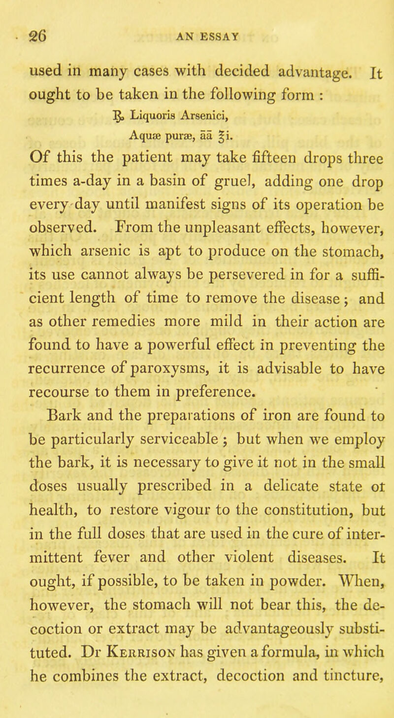 used in many cases with decided advantage. It ought to be taken in the following form : Llquoris Arsenici, Aquffi purse, aa |i. Of this the patient may take fifteen drops three times a-day in a basin of gruel, adding one drop every'day until manifest signs of its operation be observed. From the unpleasant effects, however, which arsenic is apt to produce on the stomach, its use cannot always be persevered in for a suffi- cient length of time to remove the disease j and as other remedies more mild in their action are found to have a powerful effect in preventing the recurrence of paroxysms, it is advisable to have recourse to them in preference. Bark and the preparations of iron are found to be particularly serviceable ; but when we employ the bark, it is necessary to give it not in the small doses usually prescribed in a delicate state ot health, to restore vigour to the constitution, but in the full doses that are used in the cure of inter- mittent fever and other violent diseases. It ought, if possible, to be taken in powder. When, however, the stomach will not bear this, the de- coction or extract may be advantageously substi- tuted. Dr Kerrison has given a formula, in which he combines the extract, decoction and tincture.