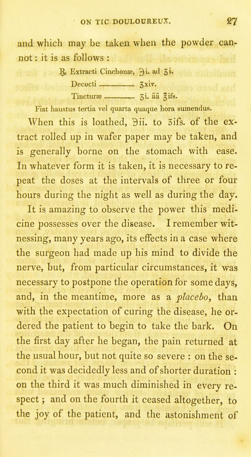 and which may be taken when the powder can- not : it is as follows : Iji, Extract! Cincbonae, 3i- Decoct! Tmctui’jE 5!. aa §!fs. F!at liaustus tertia vel quarta quaque liora sumendus. When this is loathed, 9ii. to 5ifs. of the ex- tract rolled up in wafer paper may be taken, and is generally borne on the stomach with ease. In whatever form it is taken, it is necessary to re- peat the doses at the intervals of three or four hours during the night as well as during the day. It is amazing to observe the power this medi- cine possesses over the disease. I remember wit- nessing, many years ago, its effects in a case where the surgeon had made up his mind to divide the nerve, but, from particular circumstances, it was necessary to postpone the operation for some days, and, in the meantime, more as a placehoy than with the expectation of curing the disease, he or- dered the patient to begin to take the bark. On the first day after he began, the pain returned at the usual hour, but not quite so severe : on the se- cond it was decidedly less and of shorter duration : on the third it was much diminished in every re- spect ; and on the fourth it ceased altogether, to the joy of the patient, and the astonishment of