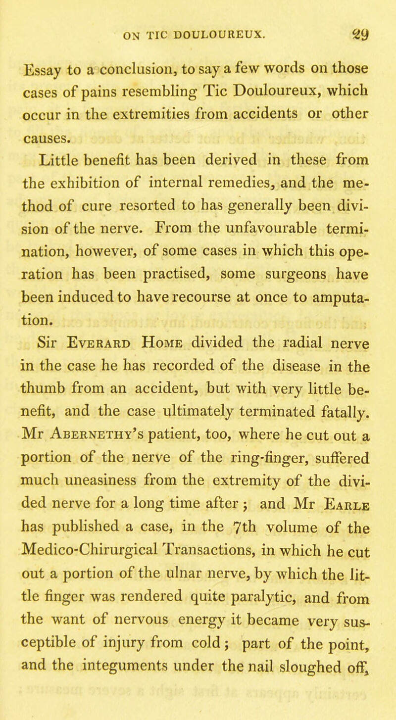 Essay to a conclusion, to say a few words on those cases of pains resembling Tic Douloureux, which occur in the extremities from accidents or other causes. Little benefit has been derived in these from the exhibition of internal remedies, and the me- thod of cure resorted to has generally been divi- sion of the nerve. From the unfavourable termi- nation, however, of some cases in which this ope- ration has been practised, some surgeons have been induced to have recourse at once to amputa- tion. Sir Everard Home divided the radial nerve in the case he has recorded of the disease in the thumb from an accident, but with very little be- nefit, and the case ultimately terminated fatally. Mr Abernethy’s patient, too, where he cut out a portion of the nerve of the ring-finger, suffered much uneasiness from the extremity of the divi- ded nerve for a long time after j and Mr Earle has published a case, in the 7th volume of the Medico-Chirurgical Transactions, in which he cut out a portion of the ulnar nerve, by which the lit- tle finger was rendered quite paralytic, and from the want of nervous energy it became very sus- ceptible of injury from cold ; part of the point, and the integuments under the nail sloughed off.