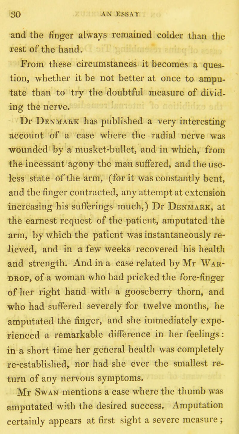 and the finger always remained colder than the rest of the hand. From these circumstances it becomes a ques- tion, whether it be not better at once to ampu- tate than to try the doubtful measure of divid- ing the nerve. Dr Denmark has published a very interesting account of a case where the radial nerve was wounded by a musket-bullet, and in which, from the incessant agony the man suffered, and the use- less state of the arm, (for it was constantly bent, and the finger contracted, any attempt at extension increasing his sufferings much,) Dr Denmark, at the earnest request of the patient, amputated the arm, by which the patient was instantaneously re- lieved, and in a few weeks recovered his health and strength. And in a case related by Mr War- drop, of a woman who had pricked the fore-finger of her right hand with a gooseberry thorn, and who had suffered severely for twelve months, he amputated the finger, and she immediately expe- rienced a remarkable difference in her feelings: in a short time her general health was completely re-established, nor had she ever the smallest re- turn of any nervous symptoms. Mr Swan mentions a case where the thumb was amputated with the desired success. Amputation certainly appears at first sight a severe measure j