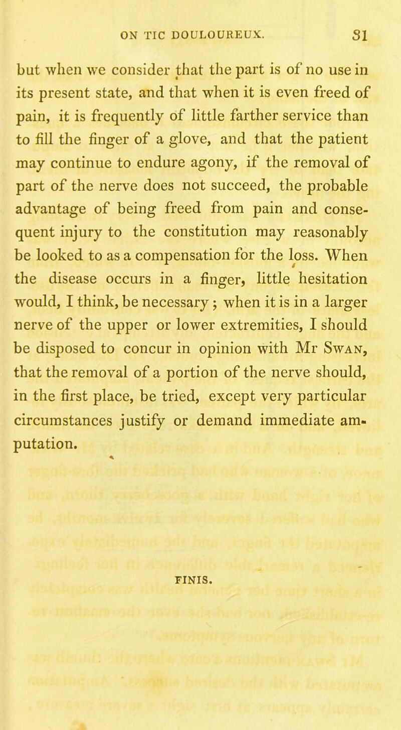 but when we consider that the part is of no use in its present state, and that when it is even freed of pain, it is frequently of little farther service than to fill the finger of a glove, and that the patient may continue to endure agony, if the removal of part of the nerve does not succeed, the probable advantage of being freed from pain and conse- quent injury to the constitution may reasonably be looked to as a compensation for the loss. When the disease occurs in a finger, little hesitation would, I think, be necessary; when it is in a larger nerve of the upper or lower extremities, I should be disposed to concur in opinion with Mr Swan, that the removal of a portion of the nerve should, in the first place, be tried, except very particular circumstances justify or demand immediate am- putation. FINIS.